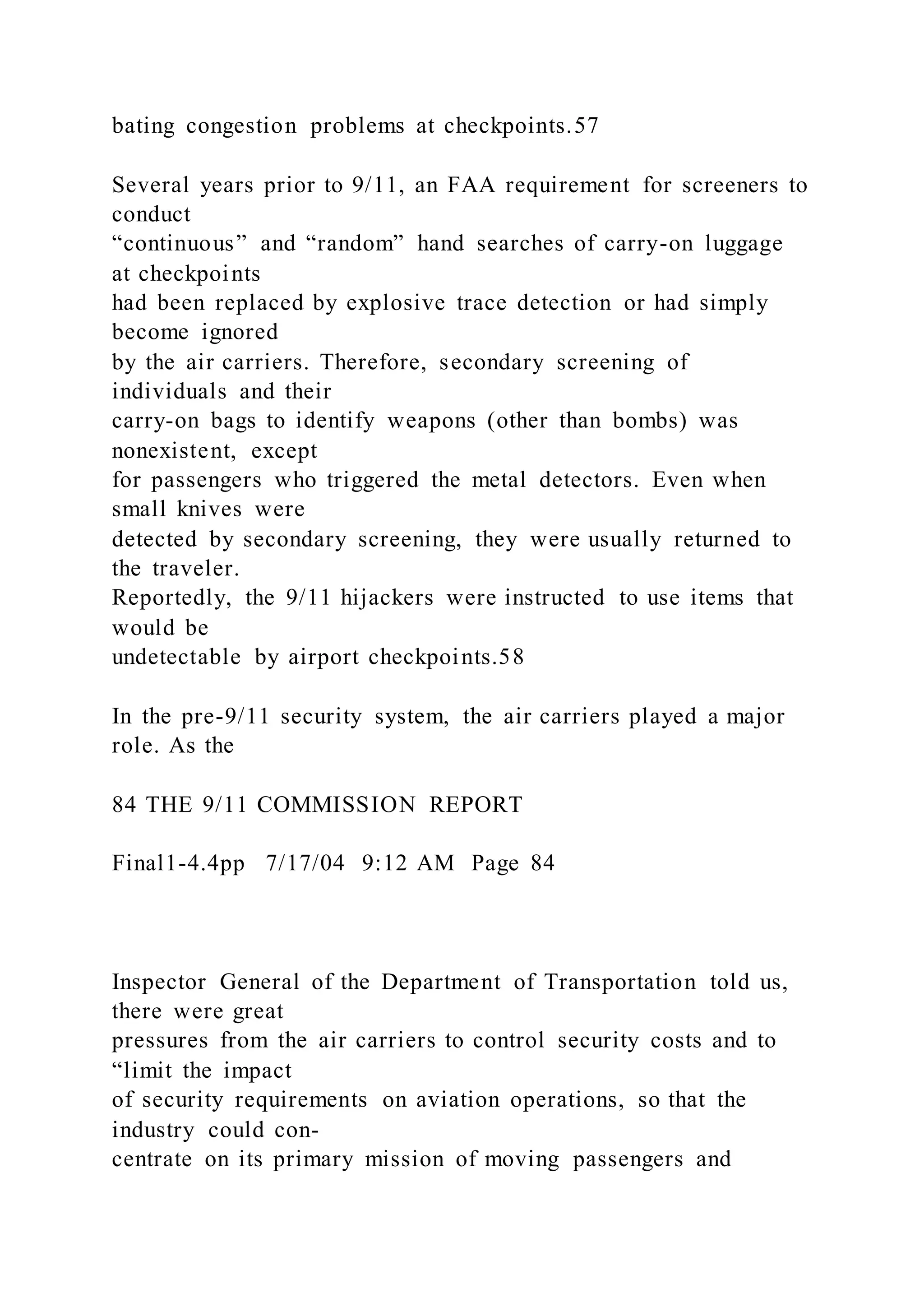 bating congestion problems at checkpoints.57
Several years prior to 9/11, an FAA requirement for screeners to
conduct
“continuous” and “random” hand searches of carry-on luggage
at checkpoints
had been replaced by explosive trace detection or had simply
become ignored
by the air carriers. Therefore, secondary screening of
individuals and their
carry-on bags to identify weapons (other than bombs) was
nonexistent, except
for passengers who triggered the metal detectors. Even when
small knives were
detected by secondary screening, they were usually returned to
the traveler.
Reportedly, the 9/11 hijackers were instructed to use items that
would be
undetectable by airport checkpoints.58
In the pre-9/11 security system, the air carriers played a major
role. As the
84 THE 9/11 COMMISSION REPORT
Final1-4.4pp 7/17/04 9:12 AM Page 84
Inspector General of the Department of Transportation told us,
there were great
pressures from the air carriers to control security costs and to
“limit the impact
of security requirements on aviation operations, so that the
industry could con-
centrate on its primary mission of moving passengers and
 