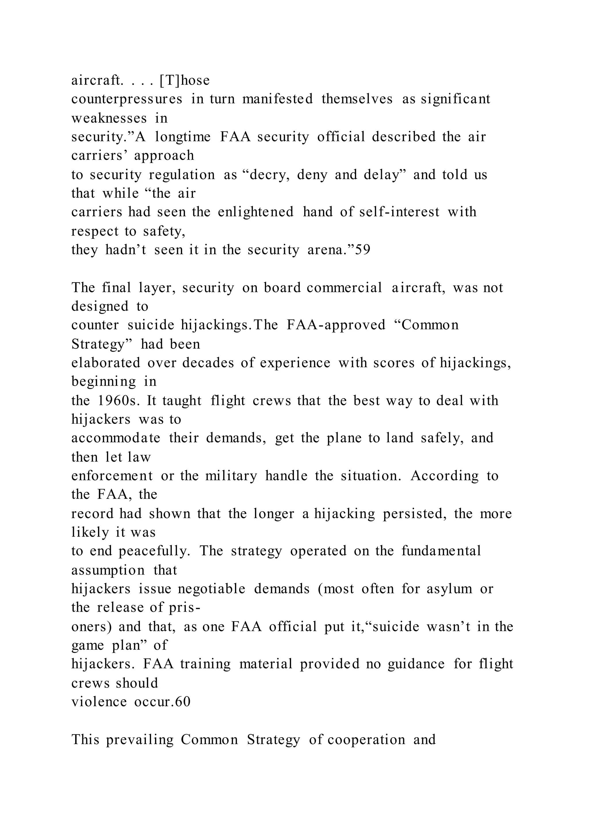 aircraft. . . . [T]hose
counterpressures in turn manifested themselves as significant
weaknesses in
security.”A longtime FAA security official described the air
carriers’ approach
to security regulation as “decry, deny and delay” and told us
that while “the air
carriers had seen the enlightened hand of self-interest with
respect to safety,
they hadn’t seen it in the security arena.”59
The final layer, security on board commercial aircraft, was not
designed to
counter suicide hijackings.The FAA-approved “Common
Strategy” had been
elaborated over decades of experience with scores of hijackings,
beginning in
the 1960s. It taught flight crews that the best way to deal with
hijackers was to
accommodate their demands, get the plane to land safely, and
then let law
enforcement or the military handle the situation. According to
the FAA, the
record had shown that the longer a hijacking persisted, the more
likely it was
to end peacefully. The strategy operated on the fundamental
assumption that
hijackers issue negotiable demands (most often for asylum or
the release of pris-
oners) and that, as one FAA official put it,“suicide wasn’t in the
game plan” of
hijackers. FAA training material provided no guidance for flight
crews should
violence occur.60
This prevailing Common Strategy of cooperation and
 