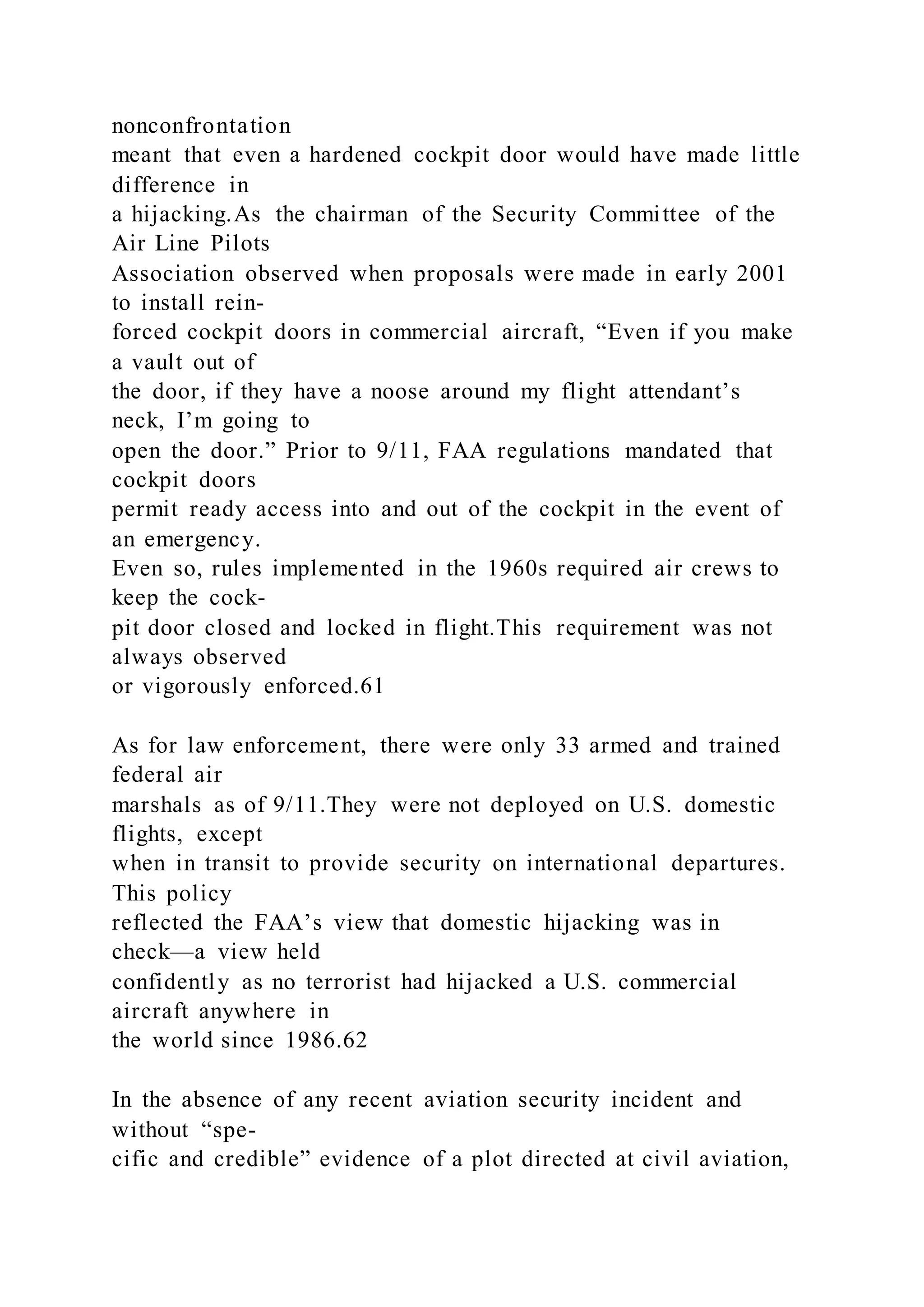 nonconfrontation
meant that even a hardened cockpit door would have made little
difference in
a hijacking.As the chairman of the Security Committee of the
Air Line Pilots
Association observed when proposals were made in early 2001
to install rein-
forced cockpit doors in commercial aircraft, “Even if you make
a vault out of
the door, if they have a noose around my flight attendant’s
neck, I’m going to
open the door.” Prior to 9/11, FAA regulations mandated that
cockpit doors
permit ready access into and out of the cockpit in the event of
an emergency.
Even so, rules implemented in the 1960s required air crews to
keep the cock-
pit door closed and locked in flight.This requirement was not
always observed
or vigorously enforced.61
As for law enforcement, there were only 33 armed and trained
federal air
marshals as of 9/11.They were not deployed on U.S. domestic
flights, except
when in transit to provide security on international departures.
This policy
reflected the FAA’s view that domestic hijacking was in
check—a view held
confidently as no terrorist had hijacked a U.S. commercial
aircraft anywhere in
the world since 1986.62
In the absence of any recent aviation security incident and
without “spe-
cific and credible” evidence of a plot directed at civil aviation,
 
