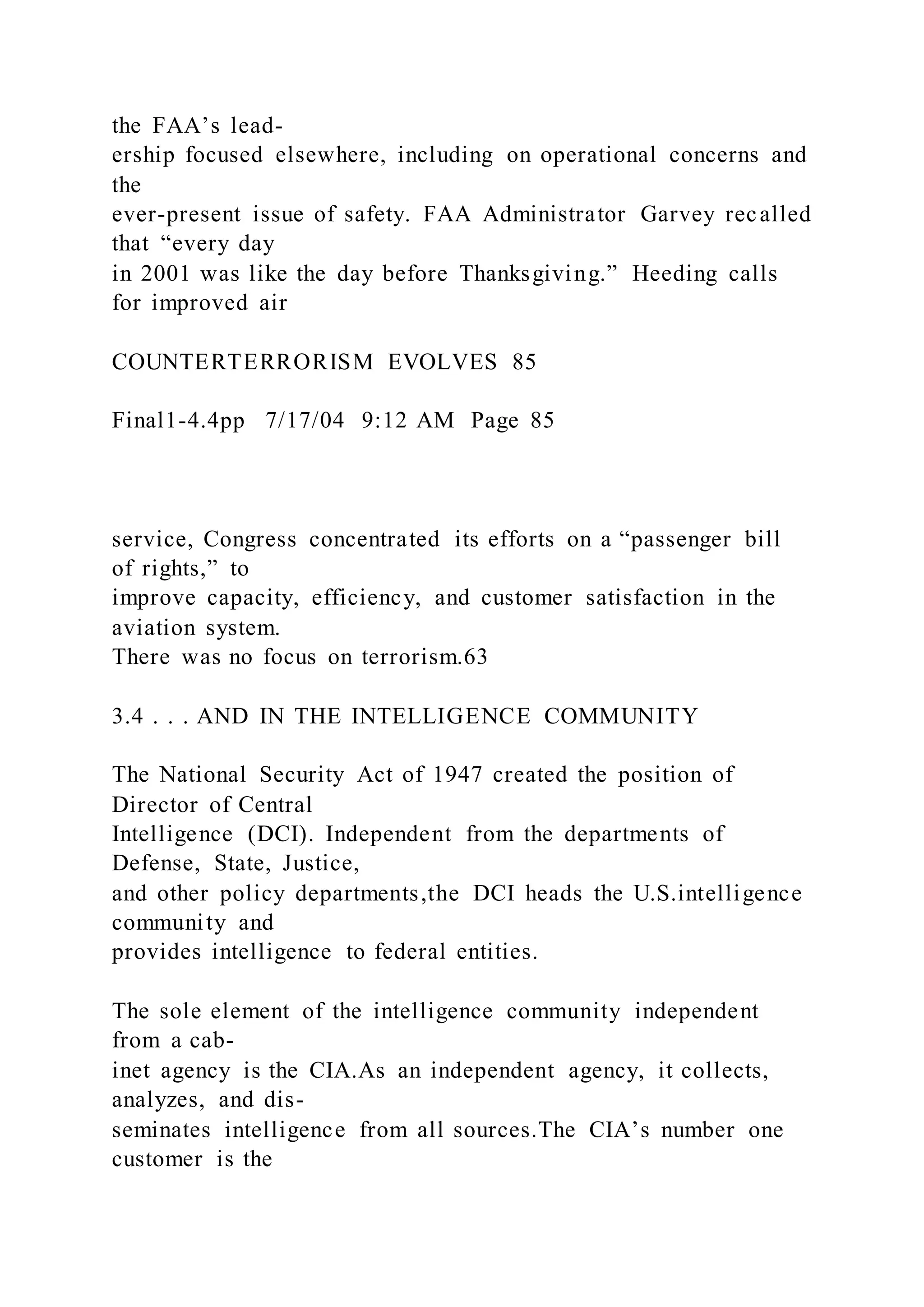 the FAA’s lead-
ership focused elsewhere, including on operational concerns and
the
ever-present issue of safety. FAA Administrator Garvey recalled
that “every day
in 2001 was like the day before Thanksgiving.” Heeding calls
for improved air
COUNTERTERRORISM EVOLVES 85
Final1-4.4pp 7/17/04 9:12 AM Page 85
service, Congress concentrated its efforts on a “passenger bill
of rights,” to
improve capacity, efficiency, and customer satisfaction in the
aviation system.
There was no focus on terrorism.63
3.4 . . . AND IN THE INTELLIGENCE COMMUNITY
The National Security Act of 1947 created the position of
Director of Central
Intelligence (DCI). Independent from the departments of
Defense, State, Justice,
and other policy departments,the DCI heads the U.S.intelligence
community and
provides intelligence to federal entities.
The sole element of the intelligence community independent
from a cab-
inet agency is the CIA.As an independent agency, it collects,
analyzes, and dis-
seminates intelligence from all sources.The CIA’s number one
customer is the
 