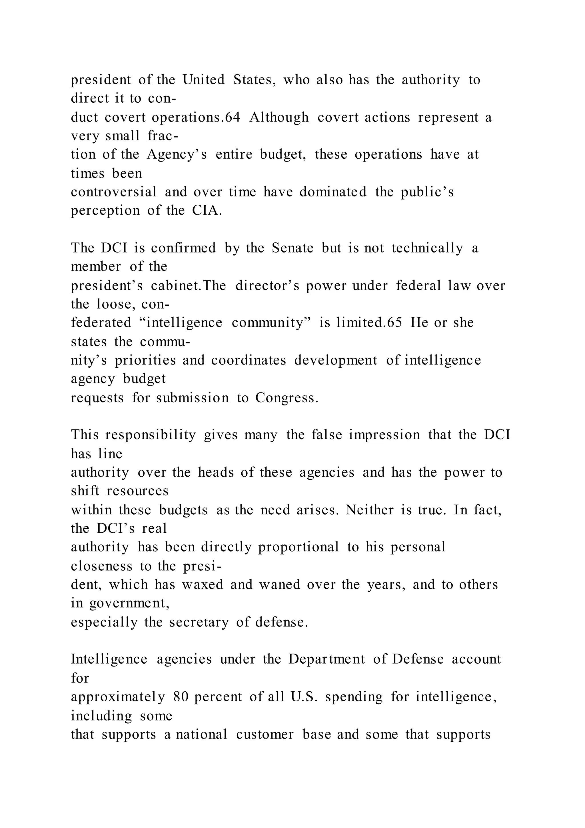 president of the United States, who also has the authority to
direct it to con-
duct covert operations.64 Although covert actions represent a
very small frac-
tion of the Agency’s entire budget, these operations have at
times been
controversial and over time have dominated the public’s
perception of the CIA.
The DCI is confirmed by the Senate but is not technically a
member of the
president’s cabinet.The director’s power under federal law over
the loose, con-
federated “intelligence community” is limited.65 He or she
states the commu-
nity’s priorities and coordinates development of intelligence
agency budget
requests for submission to Congress.
This responsibility gives many the false impression that the DCI
has line
authority over the heads of these agencies and has the power to
shift resources
within these budgets as the need arises. Neither is true. In fact,
the DCI’s real
authority has been directly proportional to his personal
closeness to the presi-
dent, which has waxed and waned over the years, and to others
in government,
especially the secretary of defense.
Intelligence agencies under the Department of Defense account
for
approximately 80 percent of all U.S. spending for intelligence,
including some
that supports a national customer base and some that supports
 