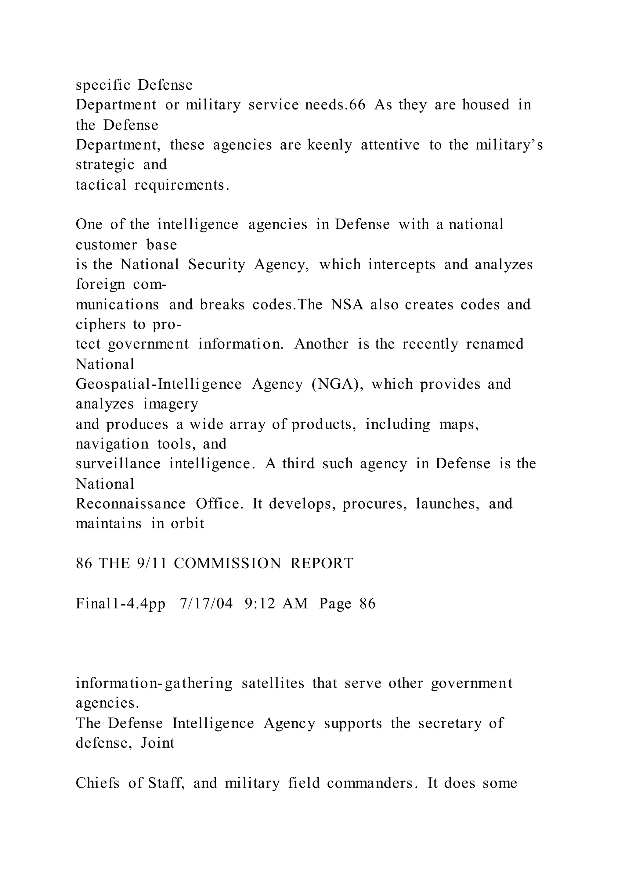 specific Defense
Department or military service needs.66 As they are housed in
the Defense
Department, these agencies are keenly attentive to the military’s
strategic and
tactical requirements.
One of the intelligence agencies in Defense with a national
customer base
is the National Security Agency, which intercepts and analyzes
foreign com-
munications and breaks codes.The NSA also creates codes and
ciphers to pro-
tect government information. Another is the recently renamed
National
Geospatial-Intelligence Agency (NGA), which provides and
analyzes imagery
and produces a wide array of products, including maps,
navigation tools, and
surveillance intelligence. A third such agency in Defense is the
National
Reconnaissance Office. It develops, procures, launches, and
maintains in orbit
86 THE 9/11 COMMISSION REPORT
Final1-4.4pp 7/17/04 9:12 AM Page 86
information-gathering satellites that serve other government
agencies.
The Defense Intelligence Agency supports the secretary of
defense, Joint
Chiefs of Staff, and military field commanders. It does some
 