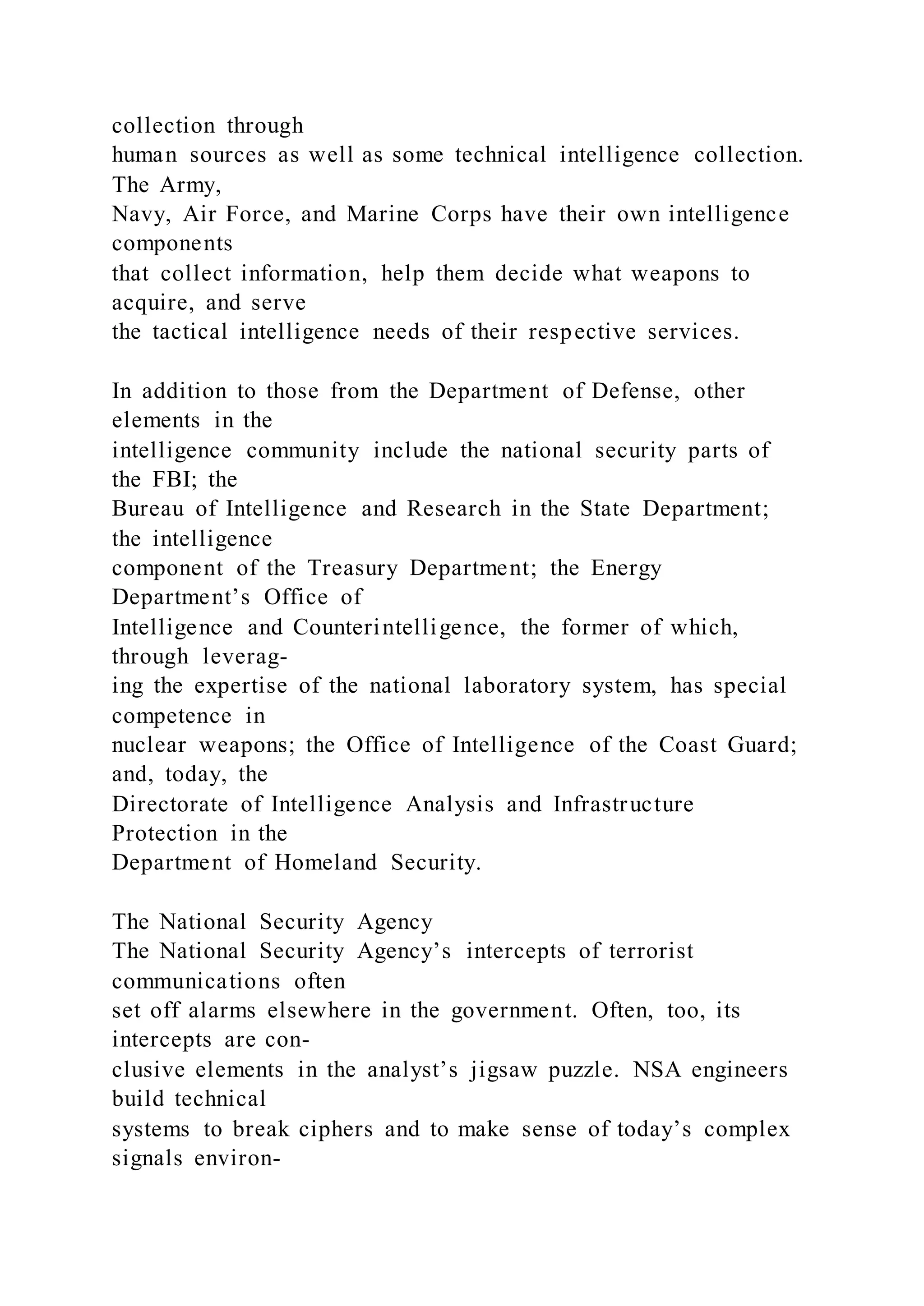 collection through
human sources as well as some technical intelligence collection.
The Army,
Navy, Air Force, and Marine Corps have their own intelligence
components
that collect information, help them decide what weapons to
acquire, and serve
the tactical intelligence needs of their respective services.
In addition to those from the Department of Defense, other
elements in the
intelligence community include the national security parts of
the FBI; the
Bureau of Intelligence and Research in the State Department;
the intelligence
component of the Treasury Department; the Energy
Department’s Office of
Intelligence and Counterintelligence, the former of which,
through leverag-
ing the expertise of the national laboratory system, has special
competence in
nuclear weapons; the Office of Intelligence of the Coast Guard;
and, today, the
Directorate of Intelligence Analysis and Infrastructure
Protection in the
Department of Homeland Security.
The National Security Agency
The National Security Agency’s intercepts of terrorist
communications often
set off alarms elsewhere in the government. Often, too, its
intercepts are con-
clusive elements in the analyst’s jigsaw puzzle. NSA engineers
build technical
systems to break ciphers and to make sense of today’s complex
signals environ-
 