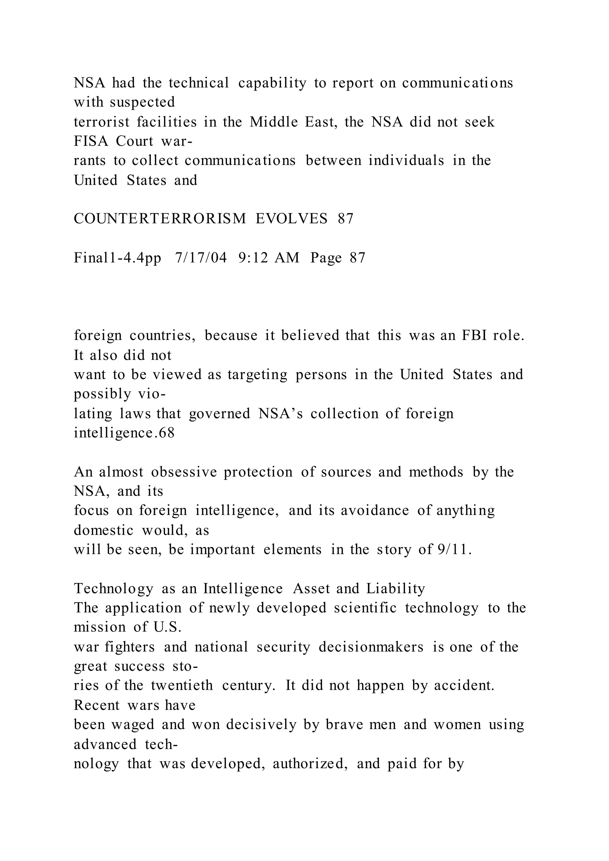 NSA had the technical capability to report on communications
with suspected
terrorist facilities in the Middle East, the NSA did not seek
FISA Court war-
rants to collect communications between individuals in the
United States and
COUNTERTERRORISM EVOLVES 87
Final1-4.4pp 7/17/04 9:12 AM Page 87
foreign countries, because it believed that this was an FBI role.
It also did not
want to be viewed as targeting persons in the United States and
possibly vio-
lating laws that governed NSA’s collection of foreign
intelligence.68
An almost obsessive protection of sources and methods by the
NSA, and its
focus on foreign intelligence, and its avoidance of anything
domestic would, as
will be seen, be important elements in the story of 9/11.
Technology as an Intelligence Asset and Liability
The application of newly developed scientific technology to the
mission of U.S.
war fighters and national security decisionmakers is one of the
great success sto-
ries of the twentieth century. It did not happen by accident.
Recent wars have
been waged and won decisively by brave men and women using
advanced tech-
nology that was developed, authorized, and paid for by
 