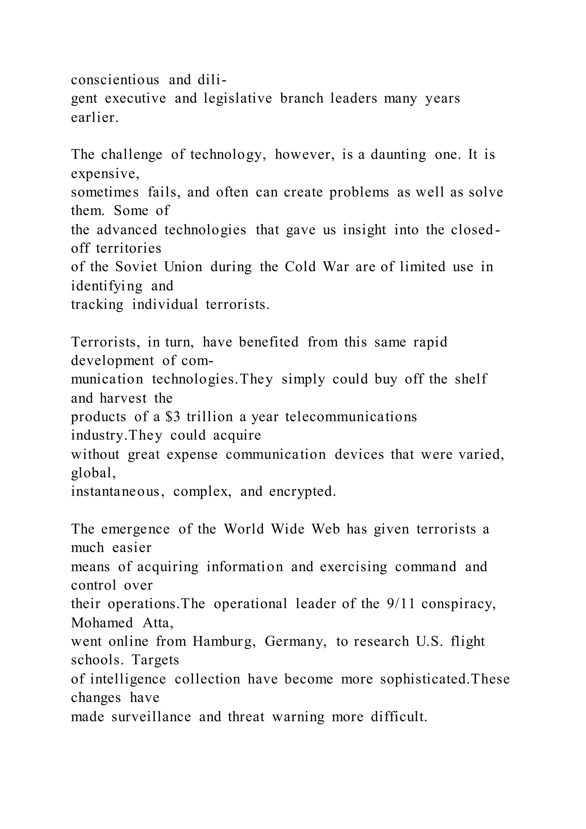 conscientious and dili-
gent executive and legislative branch leaders many years
earlier.
The challenge of technology, however, is a daunting one. It is
expensive,
sometimes fails, and often can create problems as well as solve
them. Some of
the advanced technologies that gave us insight into the closed-
off territories
of the Soviet Union during the Cold War are of limited use in
identifying and
tracking individual terrorists.
Terrorists, in turn, have benefited from this same rapid
development of com-
munication technologies.They simply could buy off the shelf
and harvest the
products of a $3 trillion a year telecommunications
industry.They could acquire
without great expense communication devices that were varied,
global,
instantaneous, complex, and encrypted.
The emergence of the World Wide Web has given terrorists a
much easier
means of acquiring information and exercising command and
control over
their operations.The operational leader of the 9/11 conspiracy,
Mohamed Atta,
went online from Hamburg, Germany, to research U.S. flight
schools. Targets
of intelligence collection have become more sophisticated.These
changes have
made surveillance and threat warning more difficult.
 