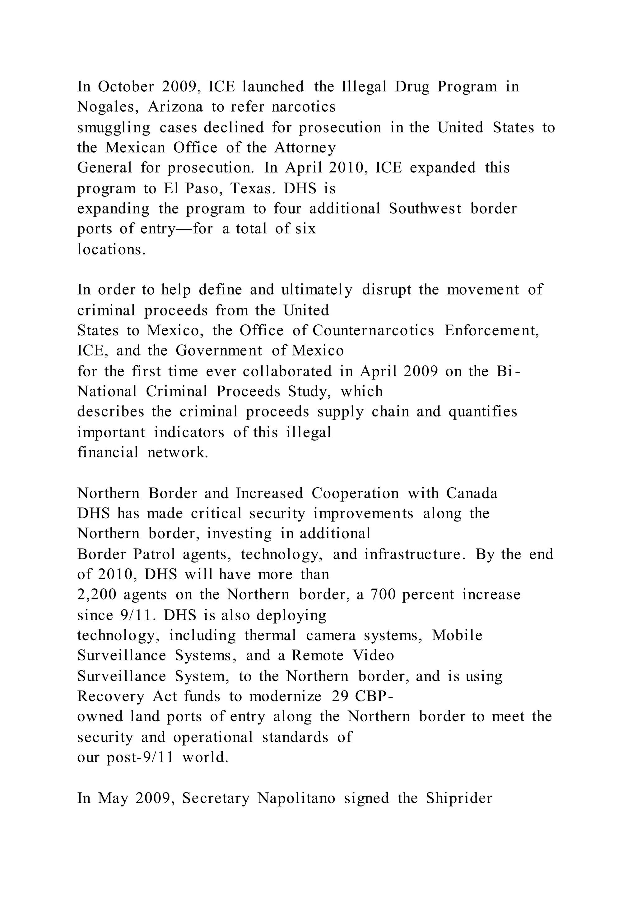 In October 2009, ICE launched the Illegal Drug Program in
Nogales, Arizona to refer narcotics
smuggling cases declined for prosecution in the United States to
the Mexican Office of the Attorney
General for prosecution. In April 2010, ICE expanded this
program to El Paso, Texas. DHS is
expanding the program to four additional Southwest border
ports of entry—for a total of six
locations.
In order to help define and ultimately disrupt the movement of
criminal proceeds from the United
States to Mexico, the Office of Counternarcotics Enforcement,
ICE, and the Government of Mexico
for the first time ever collaborated in April 2009 on the Bi -
National Criminal Proceeds Study, which
describes the criminal proceeds supply chain and quantifies
important indicators of this illegal
financial network.
Northern Border and Increased Cooperation with Canada
DHS has made critical security improvements along the
Northern border, investing in additional
Border Patrol agents, technology, and infrastructure. By the end
of 2010, DHS will have more than
2,200 agents on the Northern border, a 700 percent increase
since 9/11. DHS is also deploying
technology, including thermal camera systems, Mobile
Surveillance Systems, and a Remote Video
Surveillance System, to the Northern border, and is using
Recovery Act funds to modernize 29 CBP-
owned land ports of entry along the Northern border to meet the
security and operational standards of
our post-9/11 world.
In May 2009, Secretary Napolitano signed the Shiprider
 