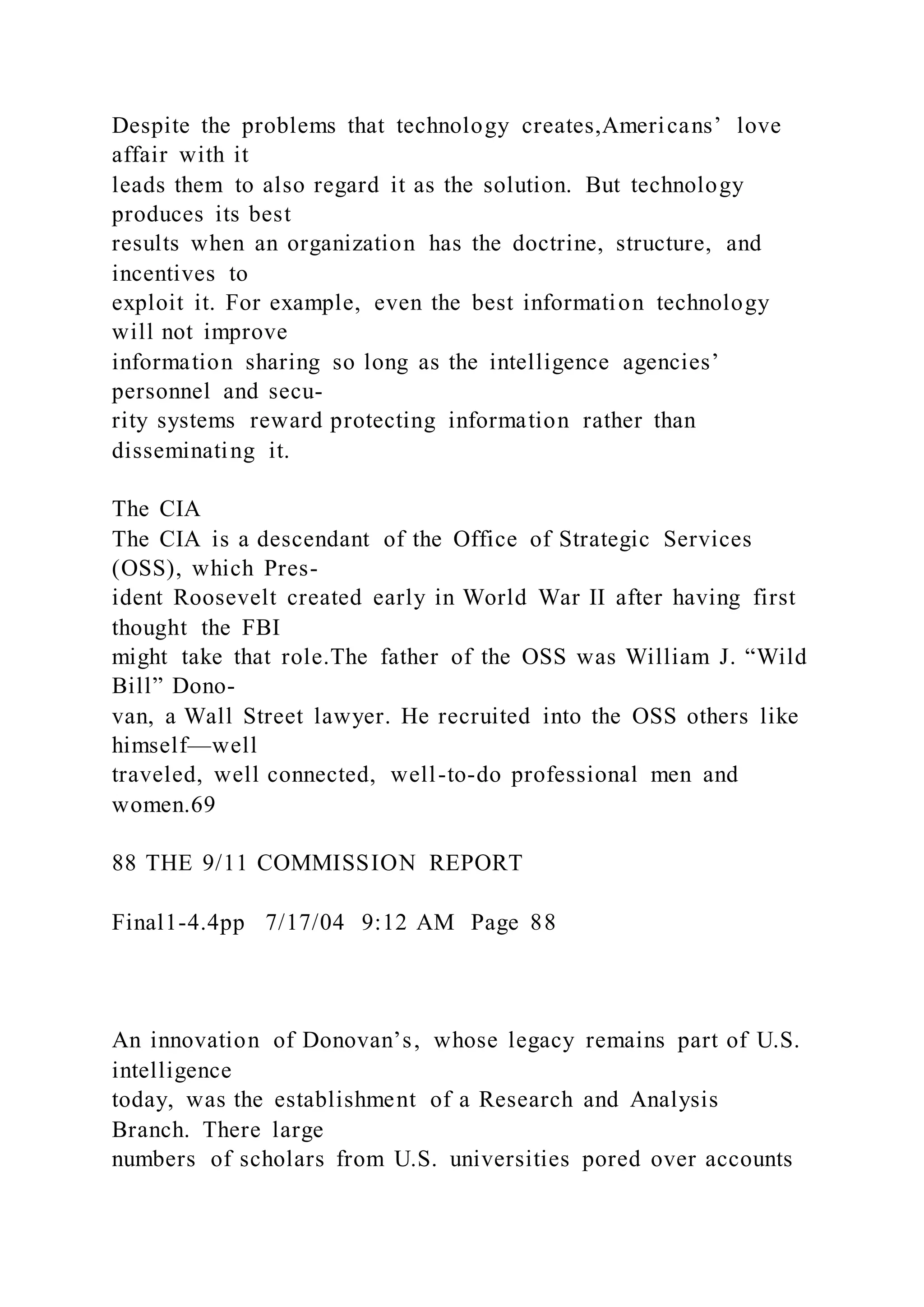 Despite the problems that technology creates,Americans’ love
affair with it
leads them to also regard it as the solution. But technology
produces its best
results when an organization has the doctrine, structure, and
incentives to
exploit it. For example, even the best information technology
will not improve
information sharing so long as the intelligence agencies’
personnel and secu-
rity systems reward protecting information rather than
disseminating it.
The CIA
The CIA is a descendant of the Office of Strategic Services
(OSS), which Pres-
ident Roosevelt created early in World War II after having first
thought the FBI
might take that role.The father of the OSS was William J. “Wild
Bill” Dono-
van, a Wall Street lawyer. He recruited into the OSS others like
himself—well
traveled, well connected, well-to-do professional men and
women.69
88 THE 9/11 COMMISSION REPORT
Final1-4.4pp 7/17/04 9:12 AM Page 88
An innovation of Donovan’s, whose legacy remains part of U.S.
intelligence
today, was the establishment of a Research and Analysis
Branch. There large
numbers of scholars from U.S. universities pored over accounts
 