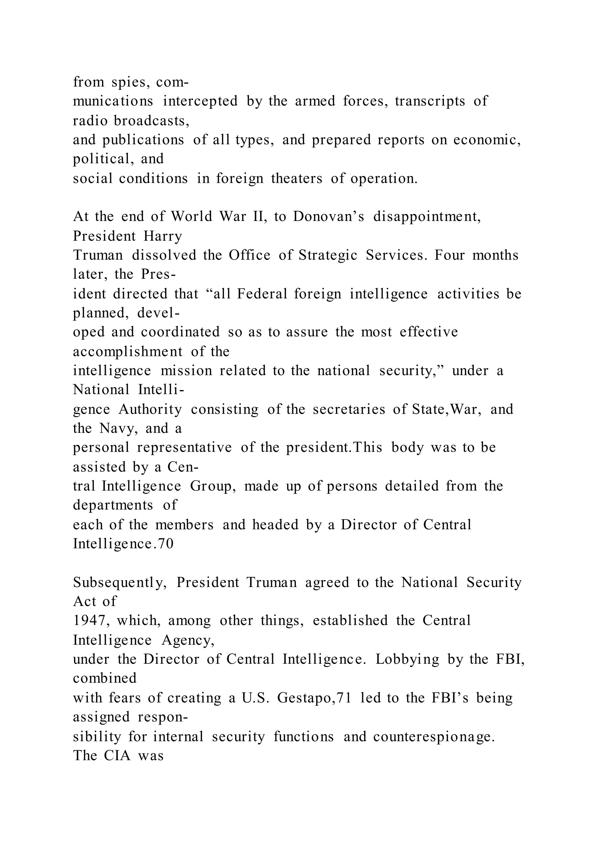 from spies, com-
munications intercepted by the armed forces, transcripts of
radio broadcasts,
and publications of all types, and prepared reports on economic,
political, and
social conditions in foreign theaters of operation.
At the end of World War II, to Donovan’s disappointment,
President Harry
Truman dissolved the Office of Strategic Services. Four months
later, the Pres-
ident directed that “all Federal foreign intelligence activities be
planned, devel-
oped and coordinated so as to assure the most effective
accomplishment of the
intelligence mission related to the national security,” under a
National Intelli-
gence Authority consisting of the secretaries of State,War, and
the Navy, and a
personal representative of the president.This body was to be
assisted by a Cen-
tral Intelligence Group, made up of persons detailed from the
departments of
each of the members and headed by a Director of Central
Intelligence.70
Subsequently, President Truman agreed to the National Security
Act of
1947, which, among other things, established the Central
Intelligence Agency,
under the Director of Central Intelligence. Lobbying by the FBI,
combined
with fears of creating a U.S. Gestapo,71 led to the FBI’s being
assigned respon-
sibility for internal security functions and counterespionage.
The CIA was
 
