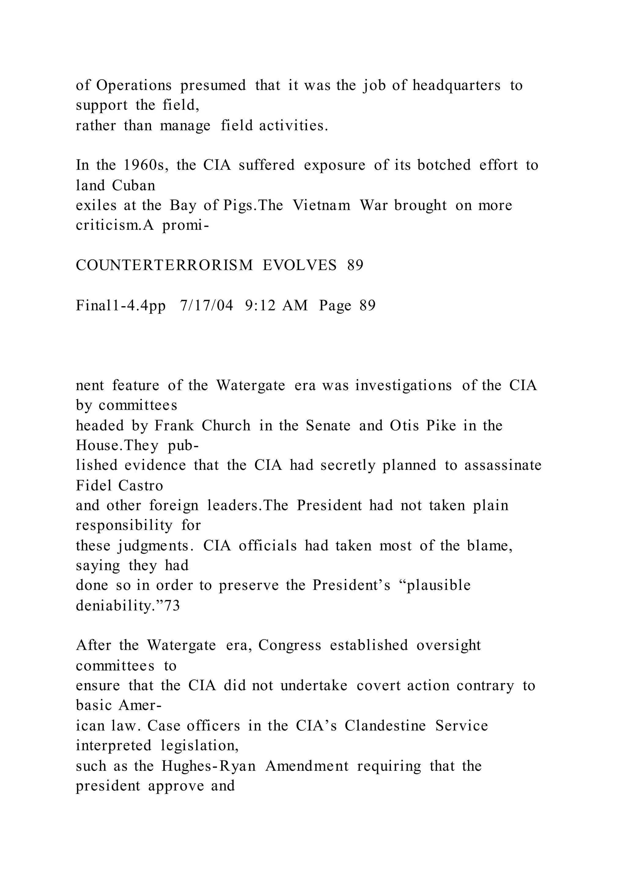 of Operations presumed that it was the job of headquarters to
support the field,
rather than manage field activities.
In the 1960s, the CIA suffered exposure of its botched effort to
land Cuban
exiles at the Bay of Pigs.The Vietnam War brought on more
criticism.A promi-
COUNTERTERRORISM EVOLVES 89
Final1-4.4pp 7/17/04 9:12 AM Page 89
nent feature of the Watergate era was investigations of the CIA
by committees
headed by Frank Church in the Senate and Otis Pike in the
House.They pub-
lished evidence that the CIA had secretly planned to assassinate
Fidel Castro
and other foreign leaders.The President had not taken plain
responsibility for
these judgments. CIA officials had taken most of the blame,
saying they had
done so in order to preserve the President’s “plausible
deniability.”73
After the Watergate era, Congress established oversight
committees to
ensure that the CIA did not undertake covert action contrary to
basic Amer-
ican law. Case officers in the CIA’s Clandestine Service
interpreted legislation,
such as the Hughes-Ryan Amendment requiring that the
president approve and
 
