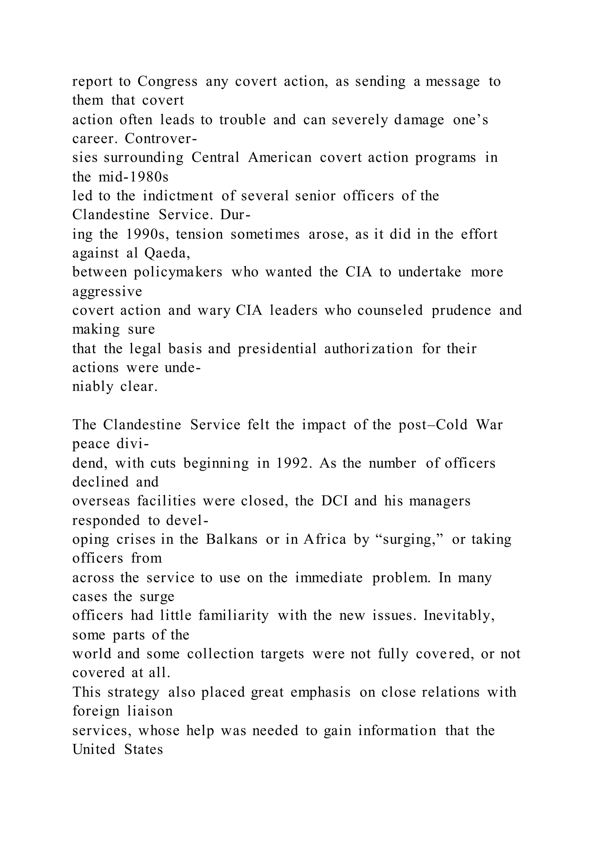report to Congress any covert action, as sending a message to
them that covert
action often leads to trouble and can severely damage one’s
career. Controver-
sies surrounding Central American covert action programs in
the mid-1980s
led to the indictment of several senior officers of the
Clandestine Service. Dur-
ing the 1990s, tension sometimes arose, as it did in the effort
against al Qaeda,
between policymakers who wanted the CIA to undertake more
aggressive
covert action and wary CIA leaders who counseled prudence and
making sure
that the legal basis and presidential authorization for their
actions were unde-
niably clear.
The Clandestine Service felt the impact of the post–Cold War
peace divi-
dend, with cuts beginning in 1992. As the number of officers
declined and
overseas facilities were closed, the DCI and his managers
responded to devel-
oping crises in the Balkans or in Africa by “surging,” or taking
officers from
across the service to use on the immediate problem. In many
cases the surge
officers had little familiarity with the new issues. Inevitably,
some parts of the
world and some collection targets were not fully covered, or not
covered at all.
This strategy also placed great emphasis on close relations with
foreign liaison
services, whose help was needed to gain information that the
United States
 