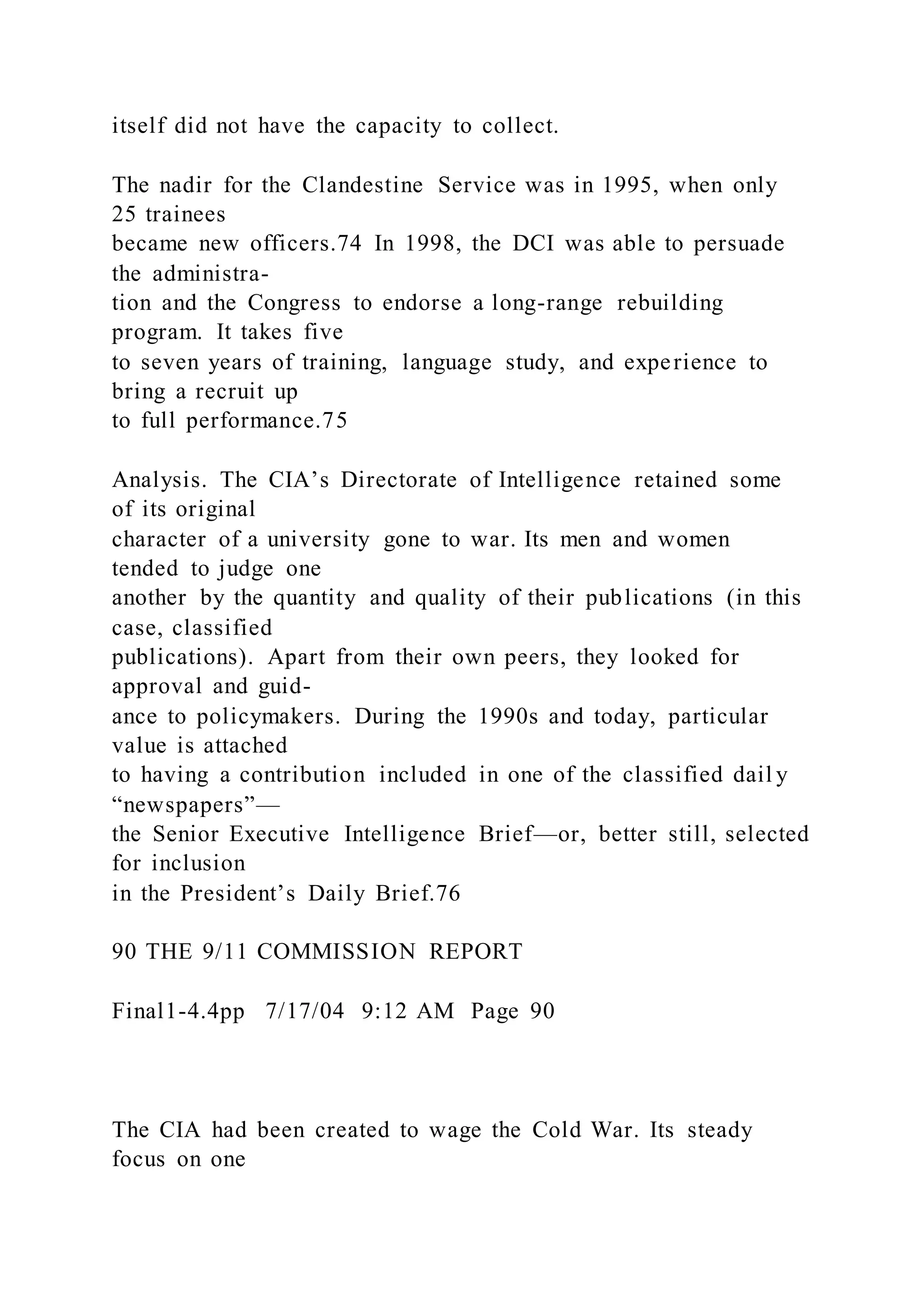 itself did not have the capacity to collect.
The nadir for the Clandestine Service was in 1995, when only
25 trainees
became new officers.74 In 1998, the DCI was able to persuade
the administra-
tion and the Congress to endorse a long-range rebuilding
program. It takes five
to seven years of training, language study, and experience to
bring a recruit up
to full performance.75
Analysis. The CIA’s Directorate of Intelligence retained some
of its original
character of a university gone to war. Its men and women
tended to judge one
another by the quantity and quality of their publications (in this
case, classified
publications). Apart from their own peers, they looked for
approval and guid-
ance to policymakers. During the 1990s and today, particular
value is attached
to having a contribution included in one of the classified dail y
“newspapers”—
the Senior Executive Intelligence Brief—or, better still, selected
for inclusion
in the President’s Daily Brief.76
90 THE 9/11 COMMISSION REPORT
Final1-4.4pp 7/17/04 9:12 AM Page 90
The CIA had been created to wage the Cold War. Its steady
focus on one
 