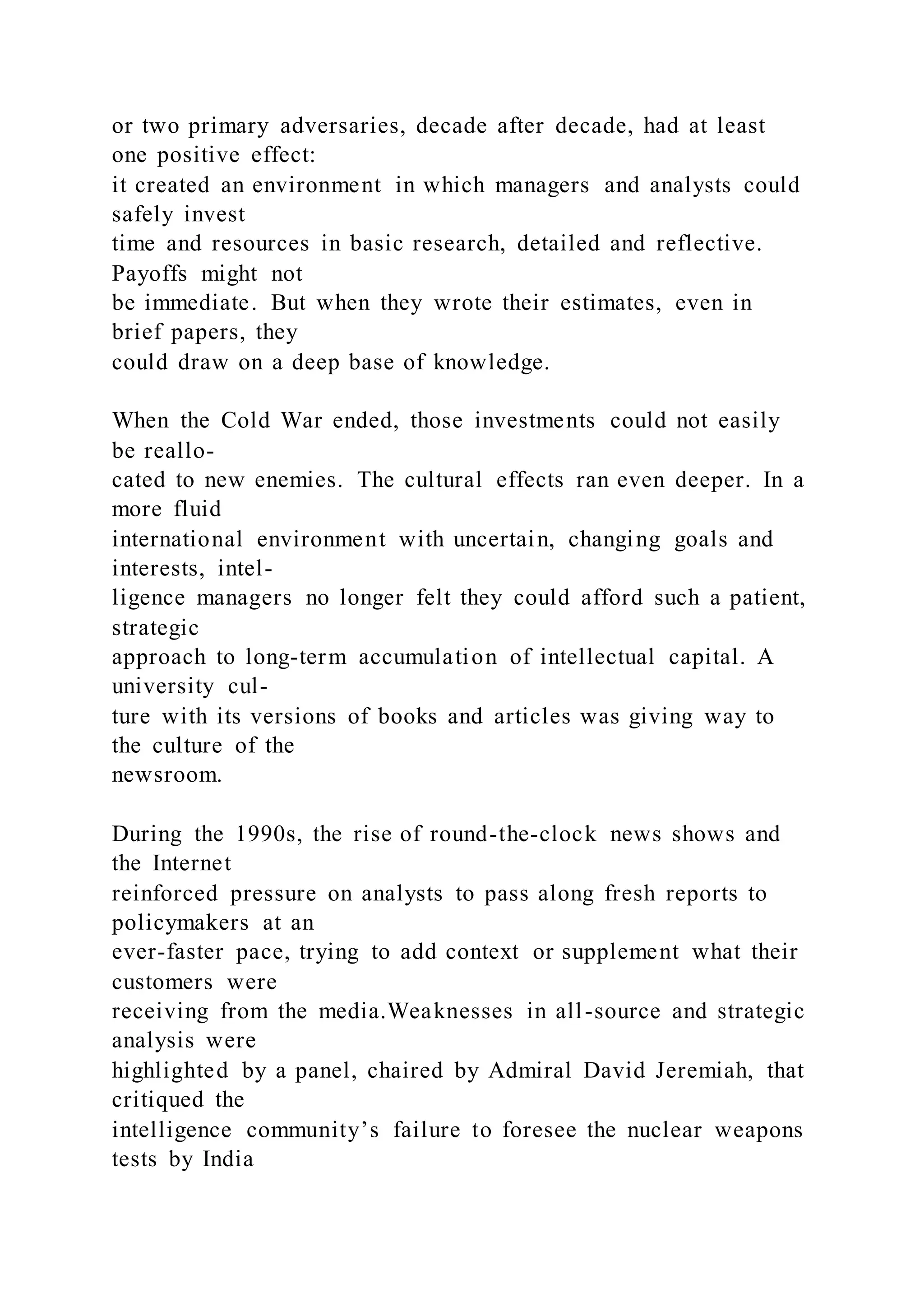 or two primary adversaries, decade after decade, had at least
one positive effect:
it created an environment in which managers and analysts could
safely invest
time and resources in basic research, detailed and reflective.
Payoffs might not
be immediate. But when they wrote their estimates, even in
brief papers, they
could draw on a deep base of knowledge.
When the Cold War ended, those investments could not easily
be reallo-
cated to new enemies. The cultural effects ran even deeper. In a
more fluid
international environment with uncertain, changing goals and
interests, intel-
ligence managers no longer felt they could afford such a patient,
strategic
approach to long-term accumulation of intellectual capital. A
university cul-
ture with its versions of books and articles was giving way to
the culture of the
newsroom.
During the 1990s, the rise of round-the-clock news shows and
the Internet
reinforced pressure on analysts to pass along fresh reports to
policymakers at an
ever-faster pace, trying to add context or supplement what their
customers were
receiving from the media.Weaknesses in all-source and strategic
analysis were
highlighted by a panel, chaired by Admiral David Jeremiah, that
critiqued the
intelligence community’s failure to foresee the nuclear weapons
tests by India
 