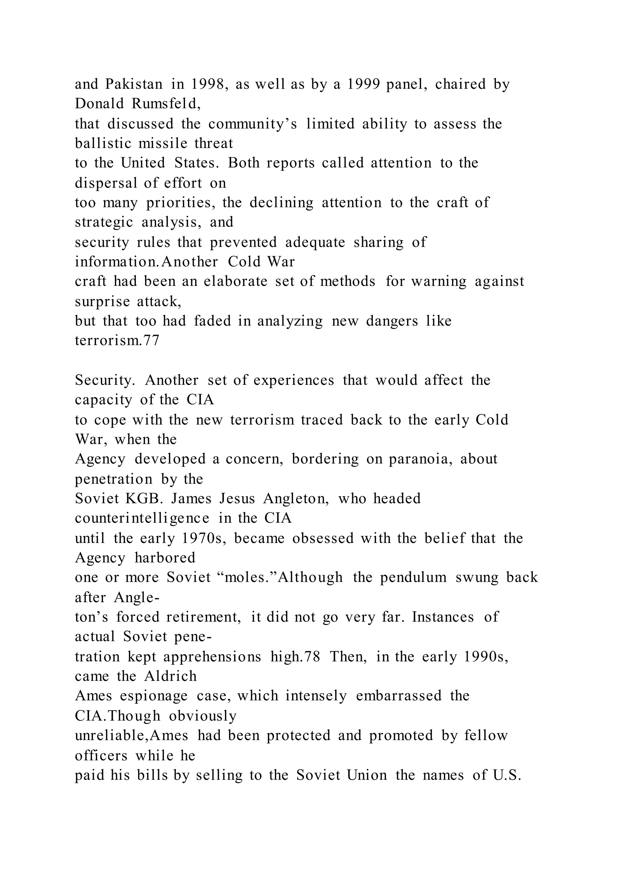 and Pakistan in 1998, as well as by a 1999 panel, chaired by
Donald Rumsfeld,
that discussed the community’s limited ability to assess the
ballistic missile threat
to the United States. Both reports called attention to the
dispersal of effort on
too many priorities, the declining attention to the craft of
strategic analysis, and
security rules that prevented adequate sharing of
information.Another Cold War
craft had been an elaborate set of methods for warning against
surprise attack,
but that too had faded in analyzing new dangers like
terrorism.77
Security. Another set of experiences that would affect the
capacity of the CIA
to cope with the new terrorism traced back to the early Cold
War, when the
Agency developed a concern, bordering on paranoia, about
penetration by the
Soviet KGB. James Jesus Angleton, who headed
counterintelligence in the CIA
until the early 1970s, became obsessed with the belief that the
Agency harbored
one or more Soviet “moles.”Although the pendulum swung back
after Angle-
ton’s forced retirement, it did not go very far. Instances of
actual Soviet pene-
tration kept apprehensions high.78 Then, in the early 1990s,
came the Aldrich
Ames espionage case, which intensely embarrassed the
CIA.Though obviously
unreliable,Ames had been protected and promoted by fellow
officers while he
paid his bills by selling to the Soviet Union the names of U.S.
 