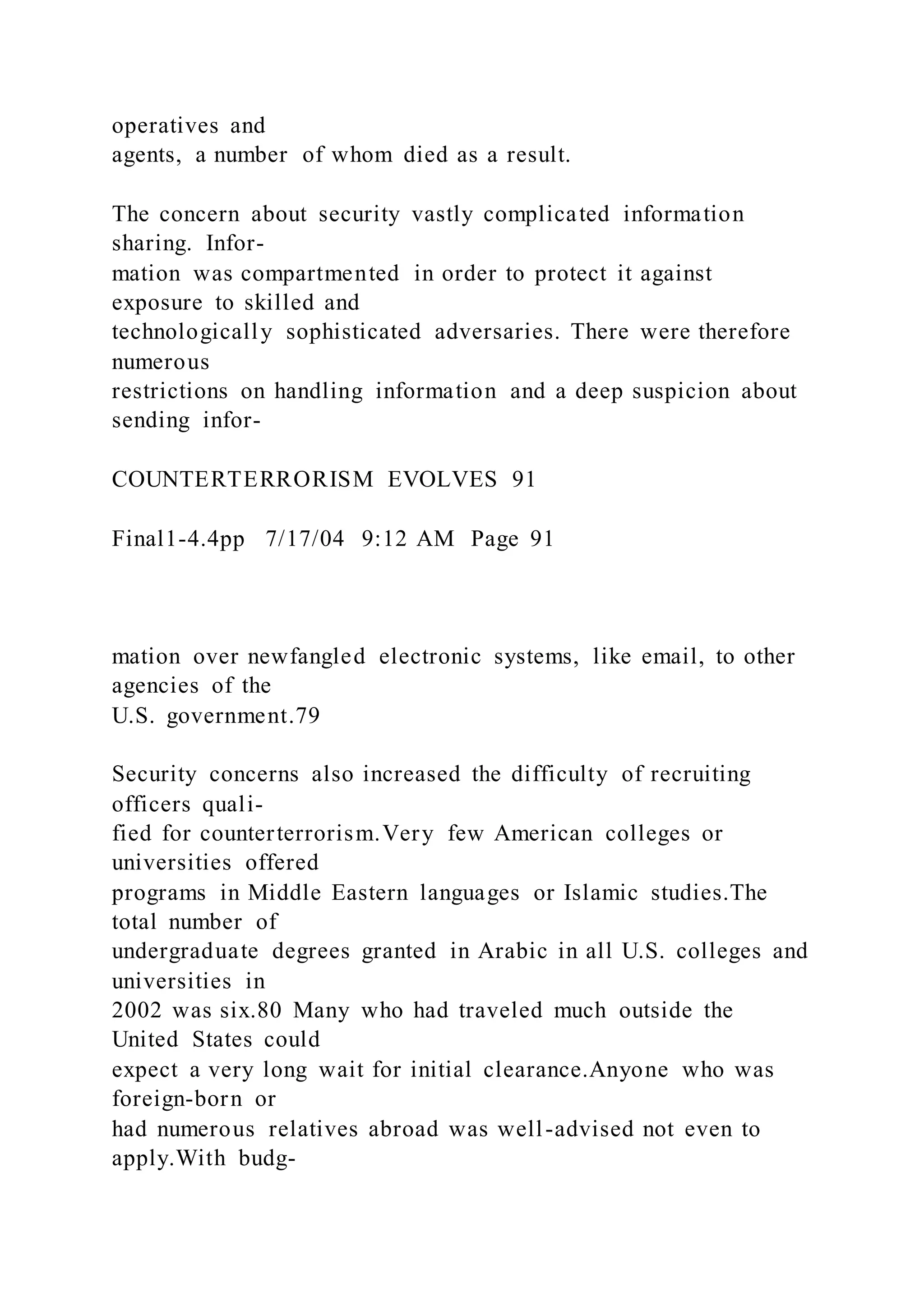 operatives and
agents, a number of whom died as a result.
The concern about security vastly complicated information
sharing. Infor-
mation was compartmented in order to protect it against
exposure to skilled and
technologically sophisticated adversaries. There were therefore
numerous
restrictions on handling information and a deep suspicion about
sending infor-
COUNTERTERRORISM EVOLVES 91
Final1-4.4pp 7/17/04 9:12 AM Page 91
mation over newfangled electronic systems, like email, to other
agencies of the
U.S. government.79
Security concerns also increased the difficulty of recruiting
officers quali-
fied for counterterrorism.Very few American colleges or
universities offered
programs in Middle Eastern languages or Islamic studies.The
total number of
undergraduate degrees granted in Arabic in all U.S. colleges and
universities in
2002 was six.80 Many who had traveled much outside the
United States could
expect a very long wait for initial clearance.Anyone who was
foreign-born or
had numerous relatives abroad was well-advised not even to
apply.With budg-
 