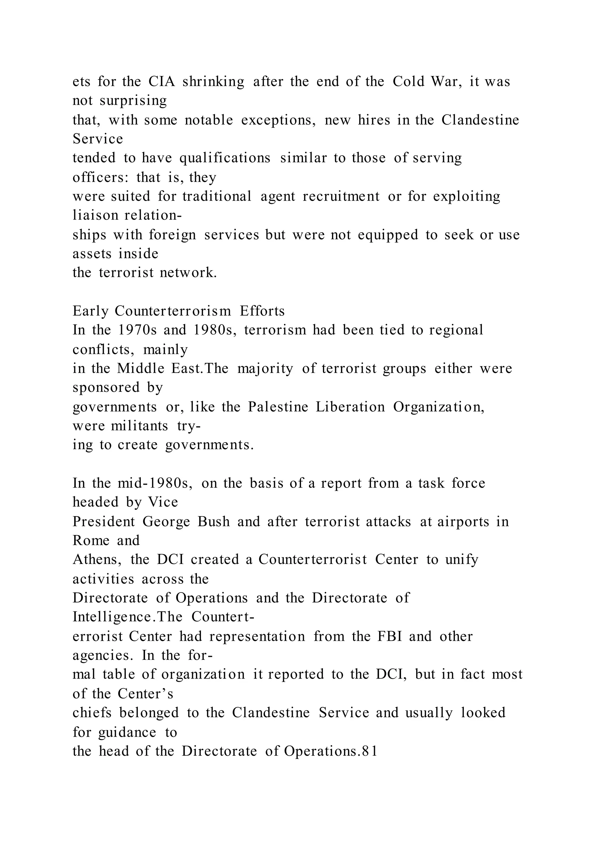 ets for the CIA shrinking after the end of the Cold War, it was
not surprising
that, with some notable exceptions, new hires in the Clandestine
Service
tended to have qualifications similar to those of serving
officers: that is, they
were suited for traditional agent recruitment or for exploiting
liaison relation-
ships with foreign services but were not equipped to seek or use
assets inside
the terrorist network.
Early Counterterrorism Efforts
In the 1970s and 1980s, terrorism had been tied to regional
conflicts, mainly
in the Middle East.The majority of terrorist groups either were
sponsored by
governments or, like the Palestine Liberation Organization,
were militants try-
ing to create governments.
In the mid-1980s, on the basis of a report from a task force
headed by Vice
President George Bush and after terrorist attacks at airports in
Rome and
Athens, the DCI created a Counterterrorist Center to unify
activities across the
Directorate of Operations and the Directorate of
Intelligence.The Countert-
errorist Center had representation from the FBI and other
agencies. In the for-
mal table of organization it reported to the DCI, but in fact most
of the Center’s
chiefs belonged to the Clandestine Service and usually looked
for guidance to
the head of the Directorate of Operations.81
 