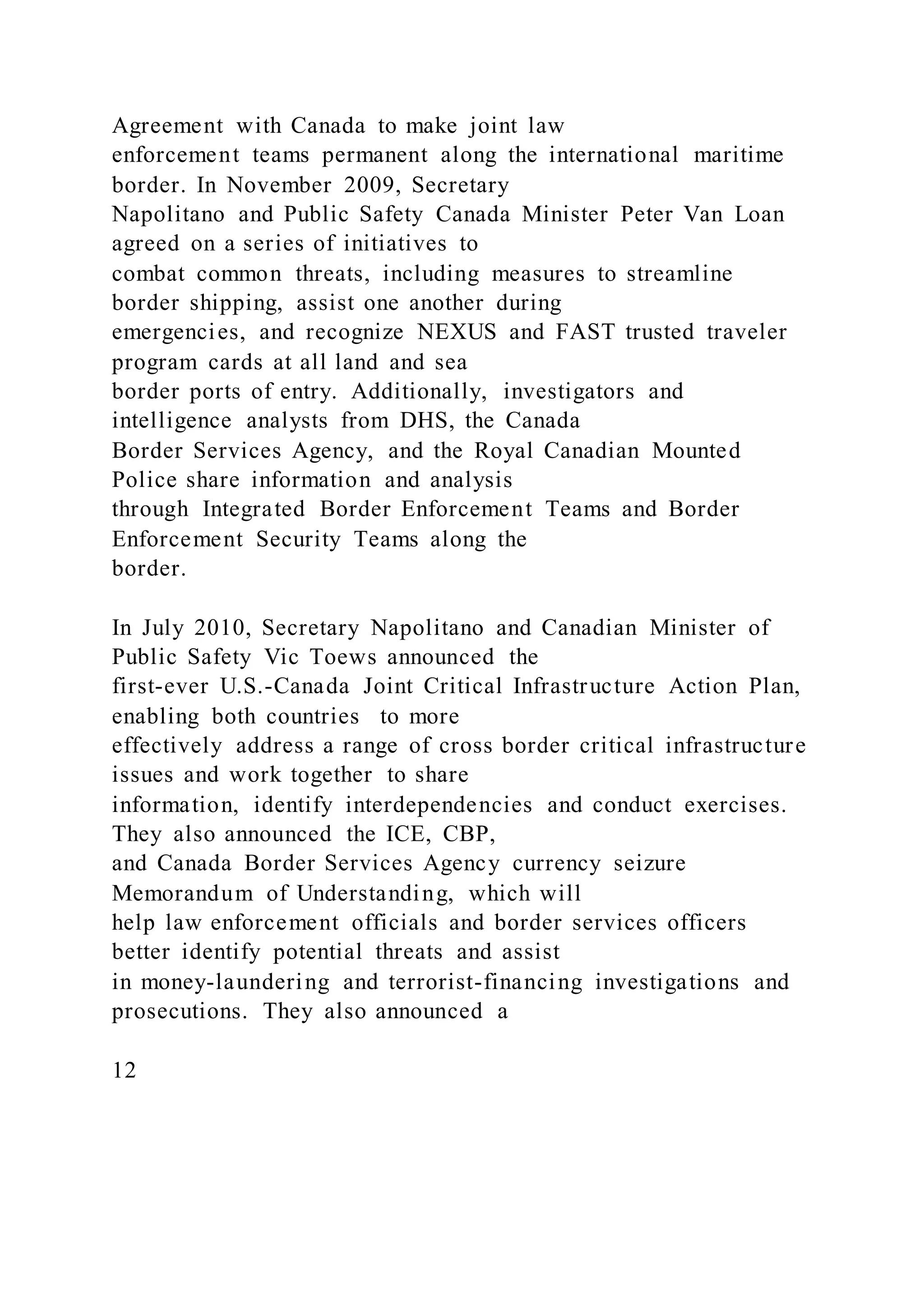 Agreement with Canada to make joint law
enforcement teams permanent along the international maritime
border. In November 2009, Secretary
Napolitano and Public Safety Canada Minister Peter Van Loan
agreed on a series of initiatives to
combat common threats, including measures to streamline
border shipping, assist one another during
emergencies, and recognize NEXUS and FAST trusted traveler
program cards at all land and sea
border ports of entry. Additionally, investigators and
intelligence analysts from DHS, the Canada
Border Services Agency, and the Royal Canadian Mounted
Police share information and analysis
through Integrated Border Enforcement Teams and Border
Enforcement Security Teams along the
border.
In July 2010, Secretary Napolitano and Canadian Minister of
Public Safety Vic Toews announced the
first-ever U.S.-Canada Joint Critical Infrastructure Action Plan,
enabling both countries to more
effectively address a range of cross border critical infrastructure
issues and work together to share
information, identify interdependencies and conduct exercises.
They also announced the ICE, CBP,
and Canada Border Services Agency currency seizure
Memorandum of Understanding, which will
help law enforcement officials and border services officers
better identify potential threats and assist
in money-laundering and terrorist-financing investigations and
prosecutions. They also announced a
12
 