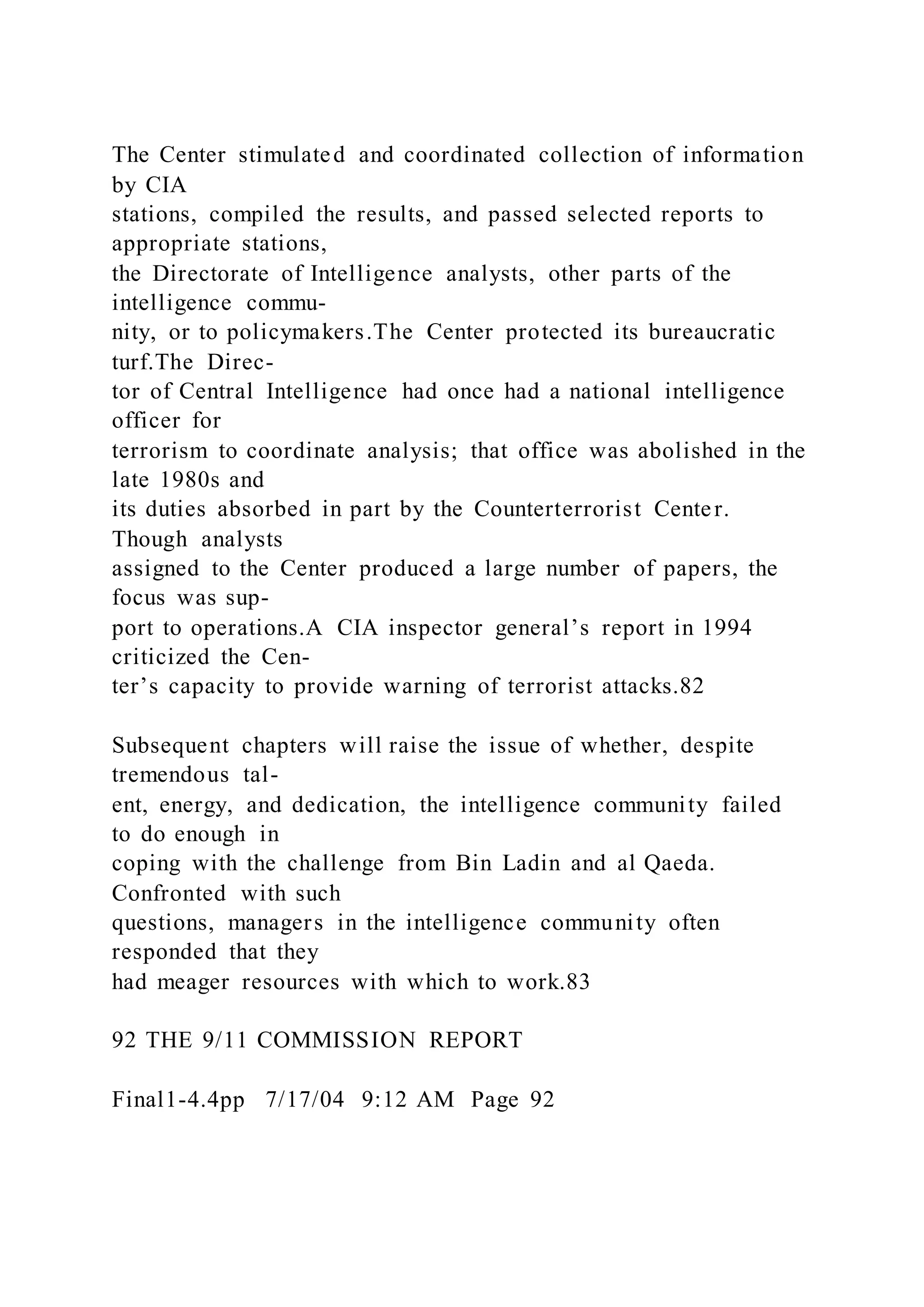 The Center stimulated and coordinated collection of information
by CIA
stations, compiled the results, and passed selected reports to
appropriate stations,
the Directorate of Intelligence analysts, other parts of the
intelligence commu-
nity, or to policymakers.The Center protected its bureaucratic
turf.The Direc-
tor of Central Intelligence had once had a national intelligence
officer for
terrorism to coordinate analysis; that office was abolished in the
late 1980s and
its duties absorbed in part by the Counterterrorist Center.
Though analysts
assigned to the Center produced a large number of papers, the
focus was sup-
port to operations.A CIA inspector general’s report in 1994
criticized the Cen-
ter’s capacity to provide warning of terrorist attacks.82
Subsequent chapters will raise the issue of whether, despite
tremendous tal-
ent, energy, and dedication, the intelligence community failed
to do enough in
coping with the challenge from Bin Ladin and al Qaeda.
Confronted with such
questions, managers in the intelligence community often
responded that they
had meager resources with which to work.83
92 THE 9/11 COMMISSION REPORT
Final1-4.4pp 7/17/04 9:12 AM Page 92
 
