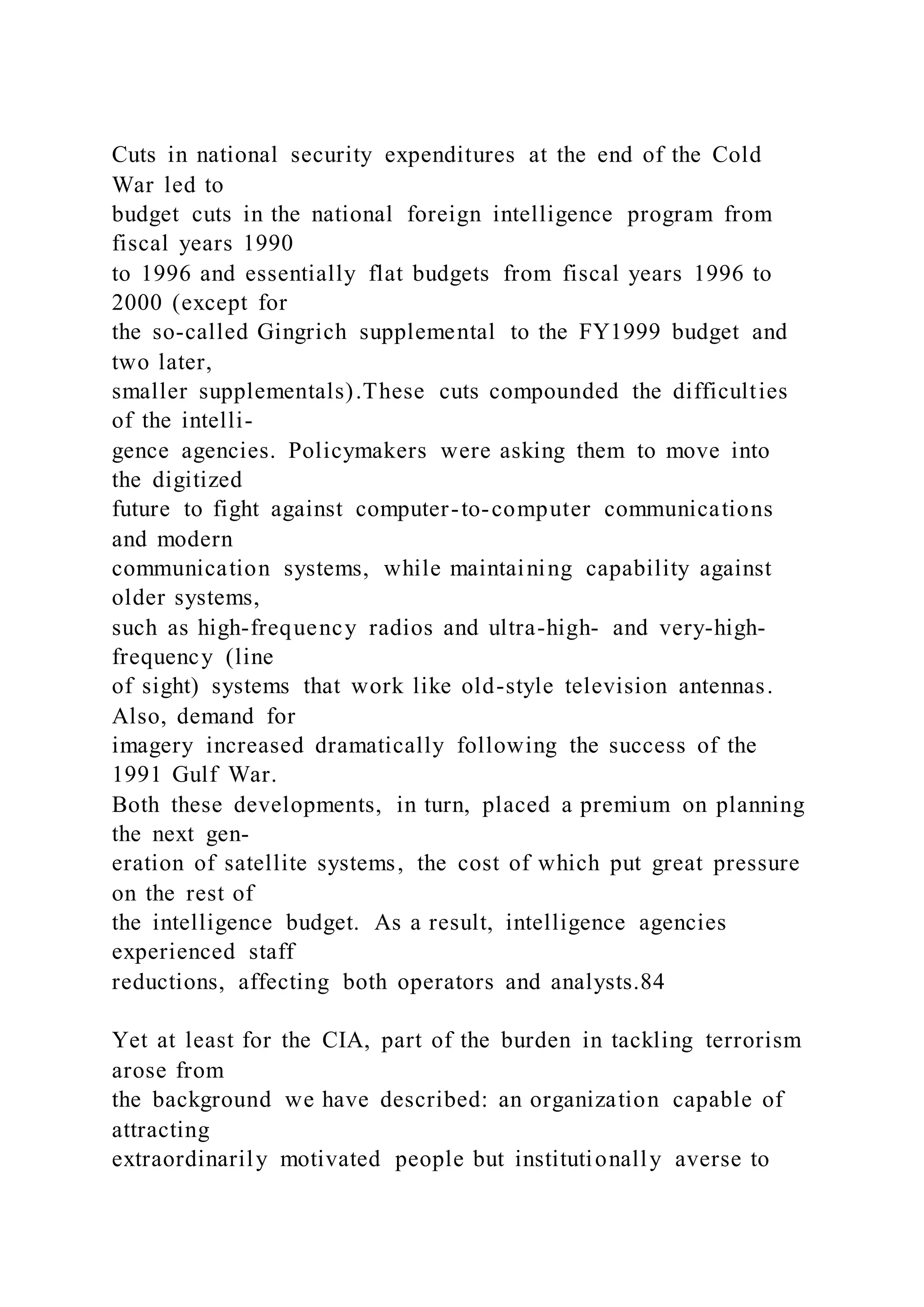 Cuts in national security expenditures at the end of the Cold
War led to
budget cuts in the national foreign intelligence program from
fiscal years 1990
to 1996 and essentially flat budgets from fiscal years 1996 to
2000 (except for
the so-called Gingrich supplemental to the FY1999 budget and
two later,
smaller supplementals).These cuts compounded the difficulties
of the intelli-
gence agencies. Policymakers were asking them to move into
the digitized
future to fight against computer-to-computer communications
and modern
communication systems, while maintaining capability against
older systems,
such as high-frequency radios and ultra-high- and very-high-
frequency (line
of sight) systems that work like old-style television antennas.
Also, demand for
imagery increased dramatically following the success of the
1991 Gulf War.
Both these developments, in turn, placed a premium on planning
the next gen-
eration of satellite systems, the cost of which put great pressure
on the rest of
the intelligence budget. As a result, intelligence agencies
experienced staff
reductions, affecting both operators and analysts.84
Yet at least for the CIA, part of the burden in tackling terrorism
arose from
the background we have described: an organization capable of
attracting
extraordinarily motivated people but institutionally averse to
 