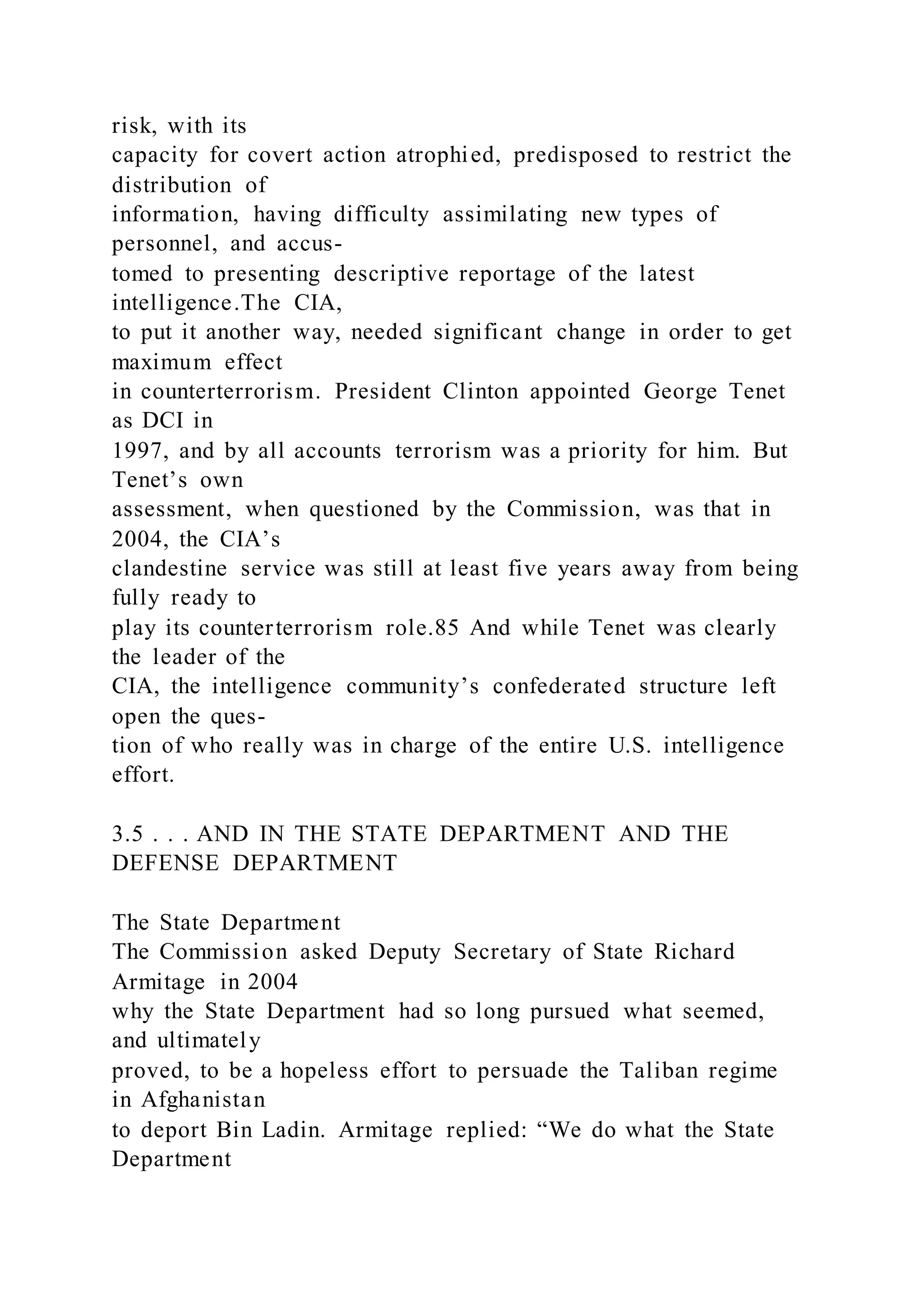 risk, with its
capacity for covert action atrophied, predisposed to restrict the
distribution of
information, having difficulty assimilating new types of
personnel, and accus-
tomed to presenting descriptive reportage of the latest
intelligence.The CIA,
to put it another way, needed significant change in order to get
maximum effect
in counterterrorism. President Clinton appointed George Tenet
as DCI in
1997, and by all accounts terrorism was a priority for him. But
Tenet’s own
assessment, when questioned by the Commission, was that in
2004, the CIA’s
clandestine service was still at least five years away from being
fully ready to
play its counterterrorism role.85 And while Tenet was clearly
the leader of the
CIA, the intelligence community’s confederated structure left
open the ques-
tion of who really was in charge of the entire U.S. intelligence
effort.
3.5 . . . AND IN THE STATE DEPARTMENT AND THE
DEFENSE DEPARTMENT
The State Department
The Commission asked Deputy Secretary of State Richard
Armitage in 2004
why the State Department had so long pursued what seemed,
and ultimately
proved, to be a hopeless effort to persuade the Taliban regime
in Afghanistan
to deport Bin Ladin. Armitage replied: “We do what the State
Department
 