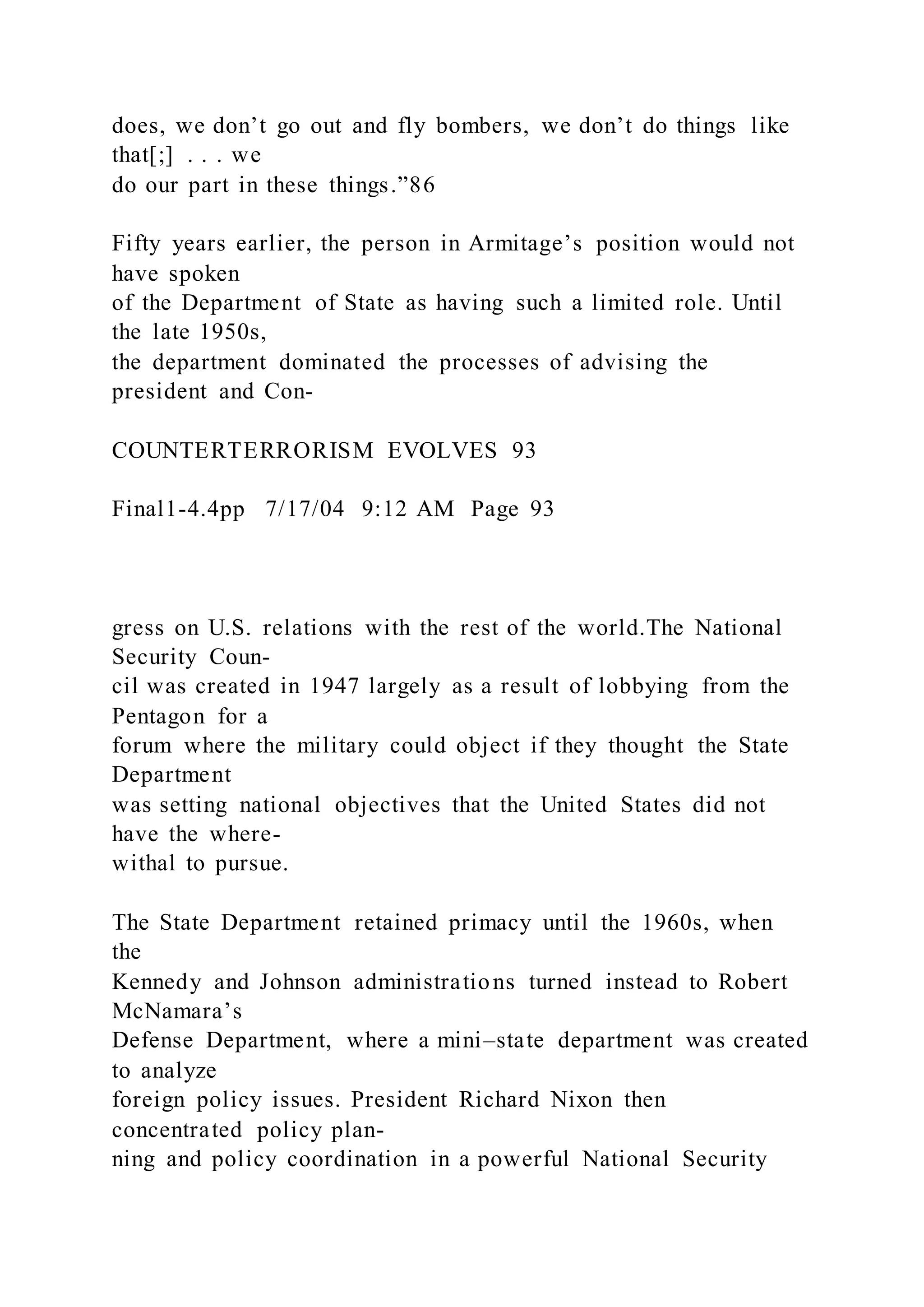 does, we don’t go out and fly bombers, we don’t do things like
that[;] . . . we
do our part in these things.”86
Fifty years earlier, the person in Armitage’s position would not
have spoken
of the Department of State as having such a limited role. Until
the late 1950s,
the department dominated the processes of advising the
president and Con-
COUNTERTERRORISM EVOLVES 93
Final1-4.4pp 7/17/04 9:12 AM Page 93
gress on U.S. relations with the rest of the world.The National
Security Coun-
cil was created in 1947 largely as a result of lobbying from the
Pentagon for a
forum where the military could object if they thought the State
Department
was setting national objectives that the United States did not
have the where-
withal to pursue.
The State Department retained primacy until the 1960s, when
the
Kennedy and Johnson administrations turned instead to Robert
McNamara’s
Defense Department, where a mini–state department was created
to analyze
foreign policy issues. President Richard Nixon then
concentrated policy plan-
ning and policy coordination in a powerful National Security
 