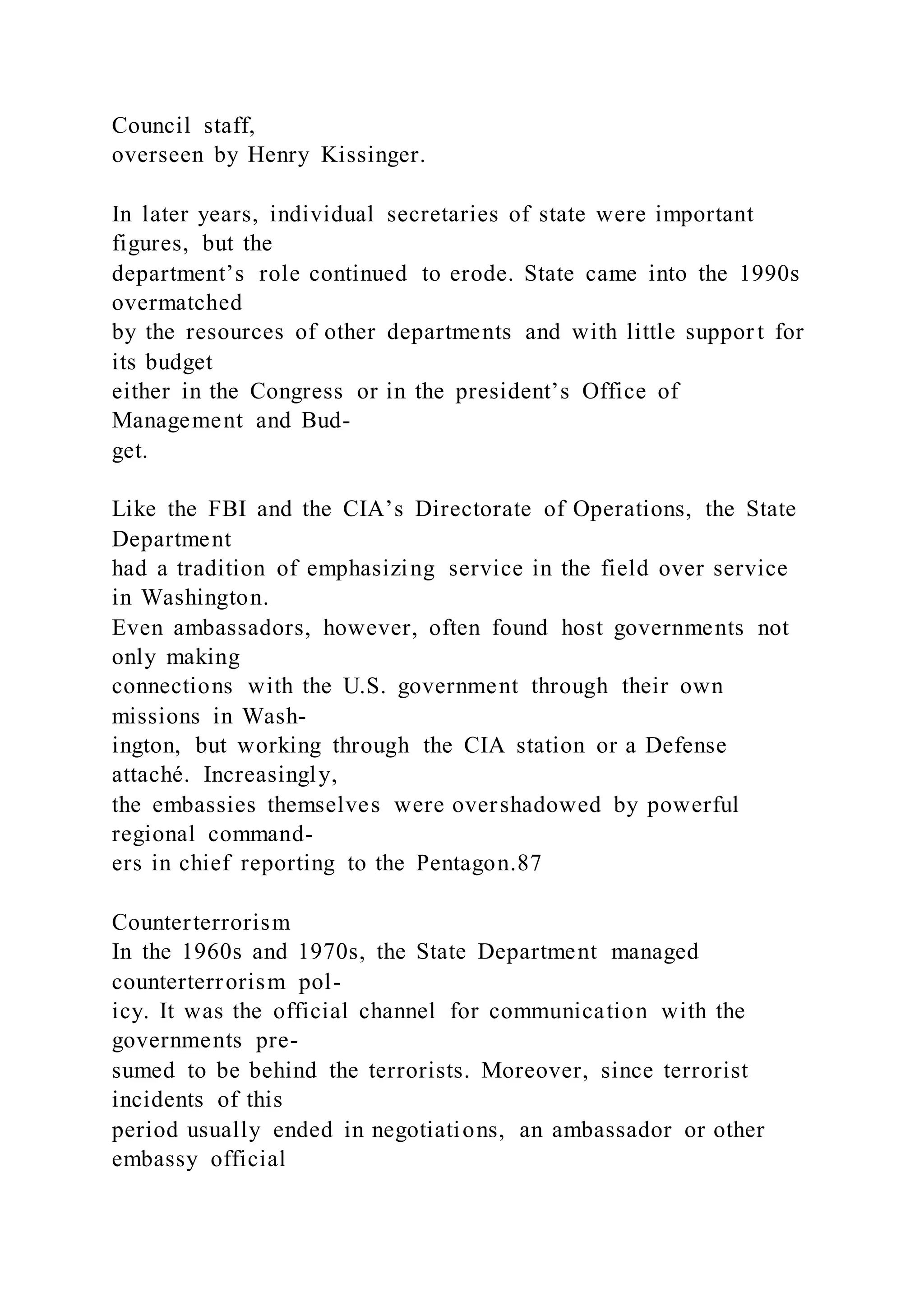 Council staff,
overseen by Henry Kissinger.
In later years, individual secretaries of state were important
figures, but the
department’s role continued to erode. State came into the 1990s
overmatched
by the resources of other departments and with little suppor t for
its budget
either in the Congress or in the president’s Office of
Management and Bud-
get.
Like the FBI and the CIA’s Directorate of Operations, the State
Department
had a tradition of emphasizing service in the field over service
in Washington.
Even ambassadors, however, often found host governments not
only making
connections with the U.S. government through their own
missions in Wash-
ington, but working through the CIA station or a Defense
attaché. Increasingly,
the embassies themselves were overshadowed by powerful
regional command-
ers in chief reporting to the Pentagon.87
Counterterrorism
In the 1960s and 1970s, the State Department managed
counterterrorism pol-
icy. It was the official channel for communication with the
governments pre-
sumed to be behind the terrorists. Moreover, since terrorist
incidents of this
period usually ended in negotiations, an ambassador or other
embassy official
 