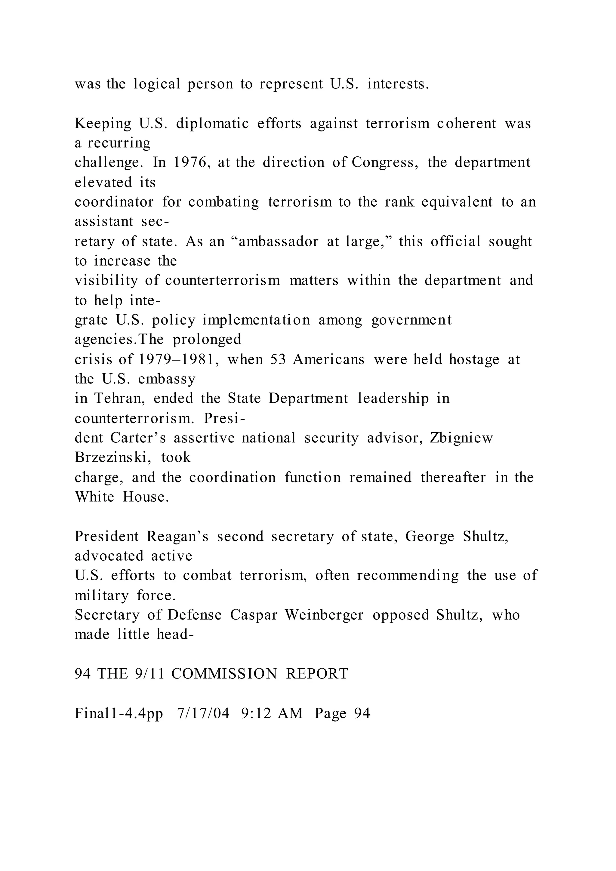 was the logical person to represent U.S. interests.
Keeping U.S. diplomatic efforts against terrorism coherent was
a recurring
challenge. In 1976, at the direction of Congress, the department
elevated its
coordinator for combating terrorism to the rank equivalent to an
assistant sec-
retary of state. As an “ambassador at large,” this official sought
to increase the
visibility of counterterrorism matters within the department and
to help inte-
grate U.S. policy implementation among government
agencies.The prolonged
crisis of 1979–1981, when 53 Americans were held hostage at
the U.S. embassy
in Tehran, ended the State Department leadership in
counterterrorism. Presi-
dent Carter’s assertive national security advisor, Zbigniew
Brzezinski, took
charge, and the coordination function remained thereafter in the
White House.
President Reagan’s second secretary of state, George Shultz,
advocated active
U.S. efforts to combat terrorism, often recommending the use of
military force.
Secretary of Defense Caspar Weinberger opposed Shultz, who
made little head-
94 THE 9/11 COMMISSION REPORT
Final1-4.4pp 7/17/04 9:12 AM Page 94
 