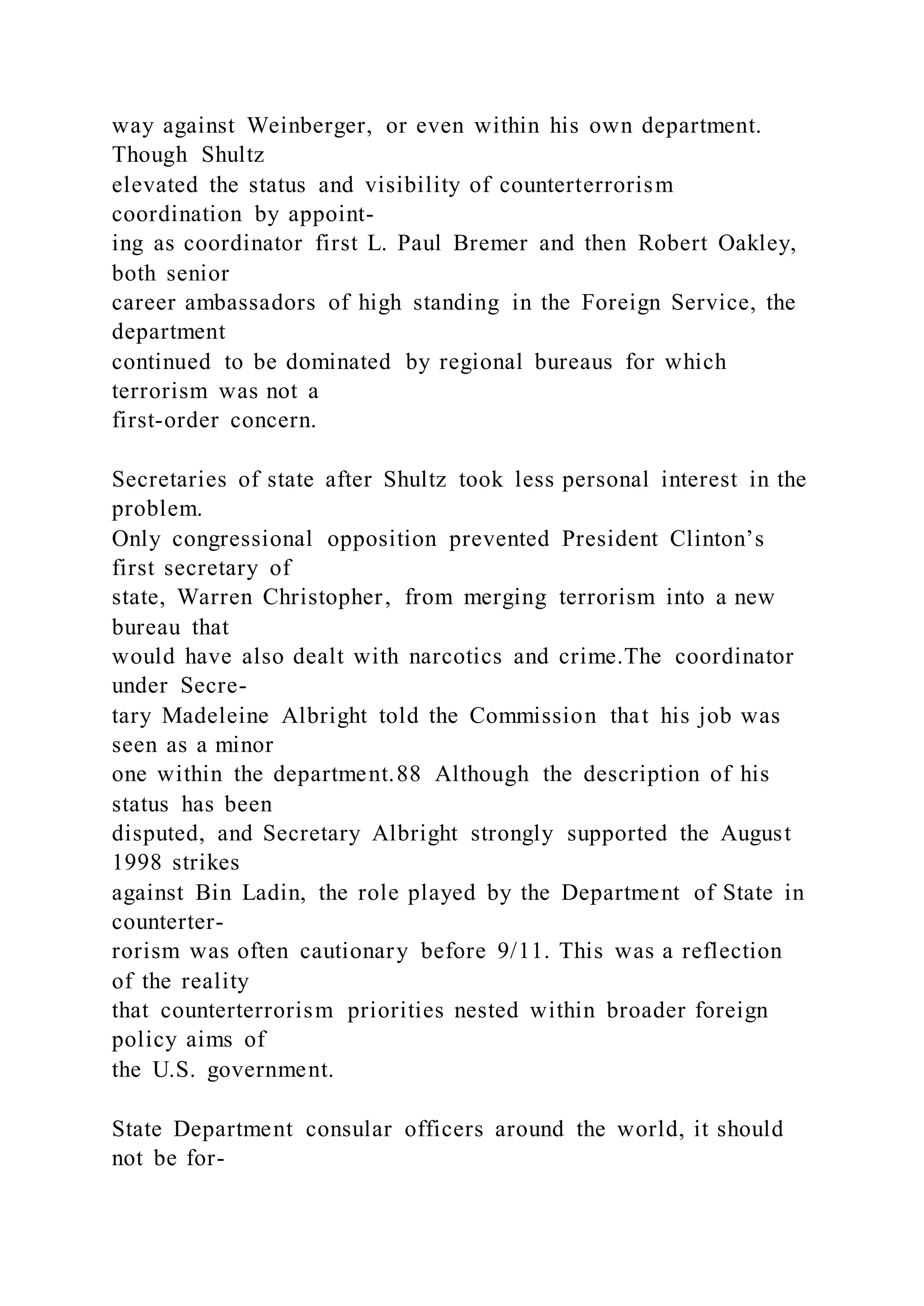 way against Weinberger, or even within his own department.
Though Shultz
elevated the status and visibility of counterterrorism
coordination by appoint-
ing as coordinator first L. Paul Bremer and then Robert Oakley,
both senior
career ambassadors of high standing in the Foreign Service, the
department
continued to be dominated by regional bureaus for which
terrorism was not a
first-order concern.
Secretaries of state after Shultz took less personal interest in the
problem.
Only congressional opposition prevented President Clinton’s
first secretary of
state, Warren Christopher, from merging terrorism into a new
bureau that
would have also dealt with narcotics and crime.The coordinator
under Secre-
tary Madeleine Albright told the Commission that his job was
seen as a minor
one within the department.88 Although the description of his
status has been
disputed, and Secretary Albright strongly supported the August
1998 strikes
against Bin Ladin, the role played by the Department of State in
counterter-
rorism was often cautionary before 9/11. This was a reflection
of the reality
that counterterrorism priorities nested within broader foreign
policy aims of
the U.S. government.
State Department consular officers around the world, it should
not be for-
 