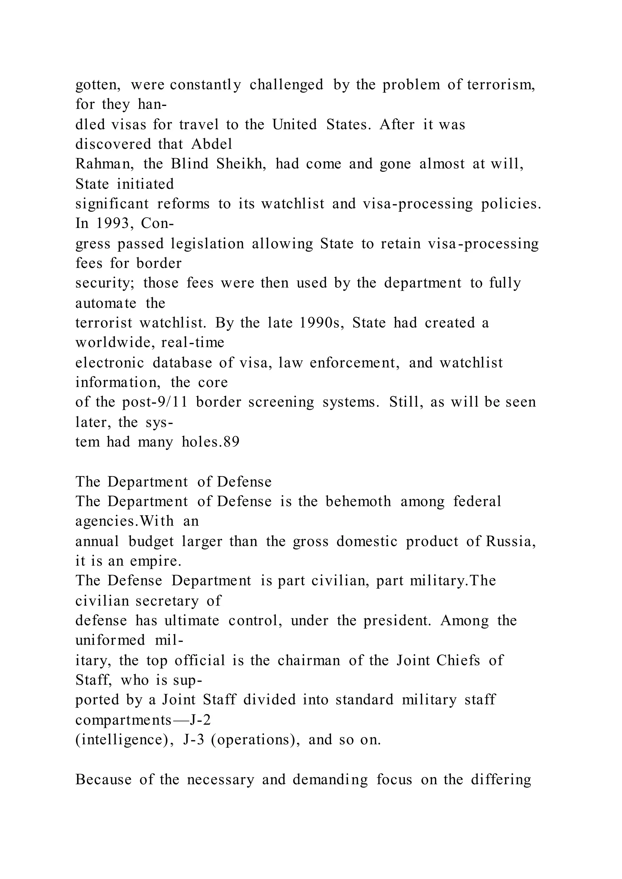 gotten, were constantly challenged by the problem of terrorism,
for they han-
dled visas for travel to the United States. After it was
discovered that Abdel
Rahman, the Blind Sheikh, had come and gone almost at will,
State initiated
significant reforms to its watchlist and visa-processing policies.
In 1993, Con-
gress passed legislation allowing State to retain visa-processing
fees for border
security; those fees were then used by the department to fully
automate the
terrorist watchlist. By the late 1990s, State had created a
worldwide, real-time
electronic database of visa, law enforcement, and watchlist
information, the core
of the post-9/11 border screening systems. Still, as will be seen
later, the sys-
tem had many holes.89
The Department of Defense
The Department of Defense is the behemoth among federal
agencies.With an
annual budget larger than the gross domestic product of Russia,
it is an empire.
The Defense Department is part civilian, part military.The
civilian secretary of
defense has ultimate control, under the president. Among the
uniformed mil-
itary, the top official is the chairman of the Joint Chiefs of
Staff, who is sup-
ported by a Joint Staff divided into standard military staff
compartments—J-2
(intelligence), J-3 (operations), and so on.
Because of the necessary and demanding focus on the differing
 