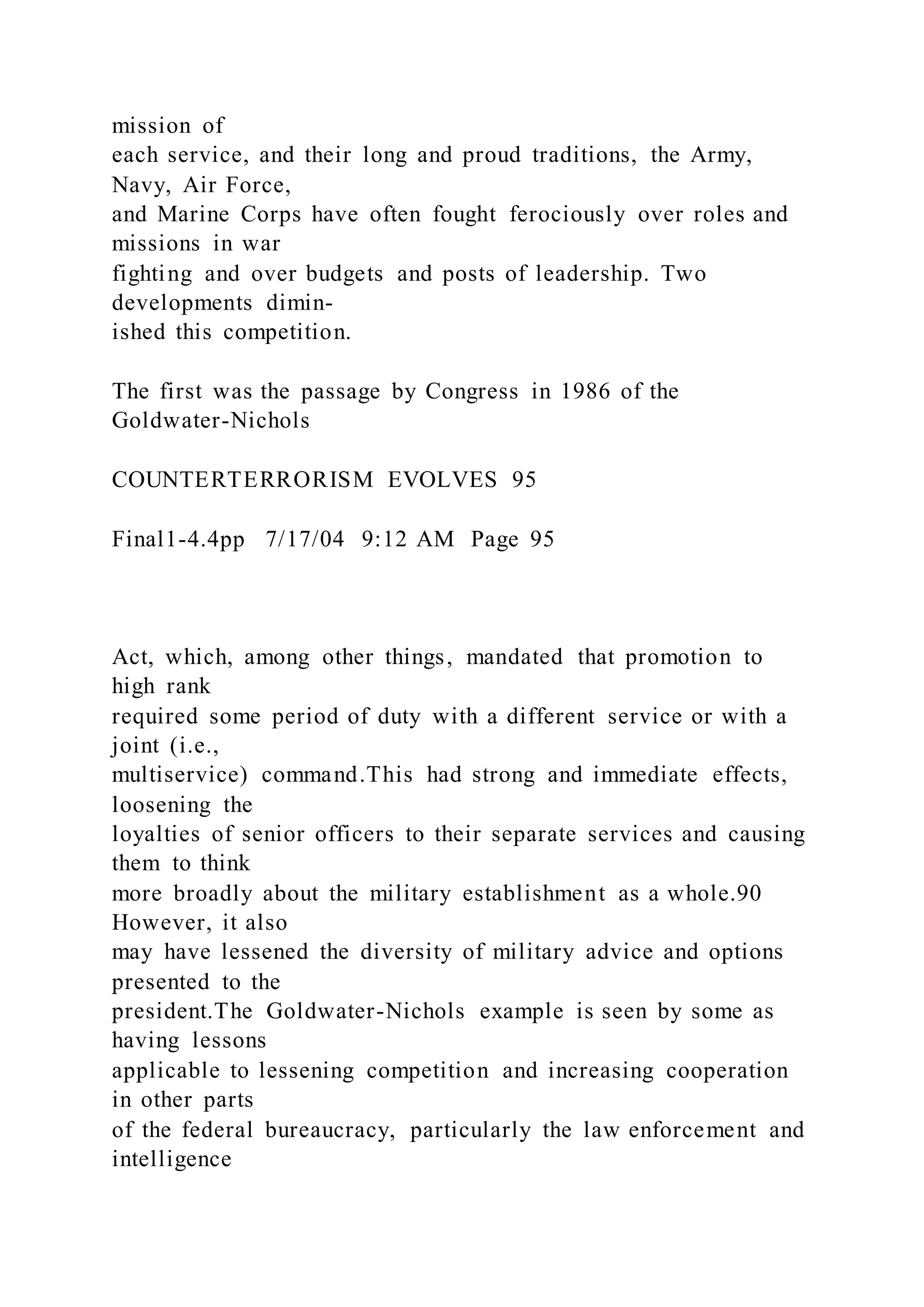 mission of
each service, and their long and proud traditions, the Army,
Navy, Air Force,
and Marine Corps have often fought ferociously over roles and
missions in war
fighting and over budgets and posts of leadership. Two
developments dimin-
ished this competition.
The first was the passage by Congress in 1986 of the
Goldwater-Nichols
COUNTERTERRORISM EVOLVES 95
Final1-4.4pp 7/17/04 9:12 AM Page 95
Act, which, among other things, mandated that promotion to
high rank
required some period of duty with a different service or with a
joint (i.e.,
multiservice) command.This had strong and immediate effects,
loosening the
loyalties of senior officers to their separate services and causing
them to think
more broadly about the military establishment as a whole.90
However, it also
may have lessened the diversity of military advice and options
presented to the
president.The Goldwater-Nichols example is seen by some as
having lessons
applicable to lessening competition and increasing cooperation
in other parts
of the federal bureaucracy, particularly the law enforcement and
intelligence
 