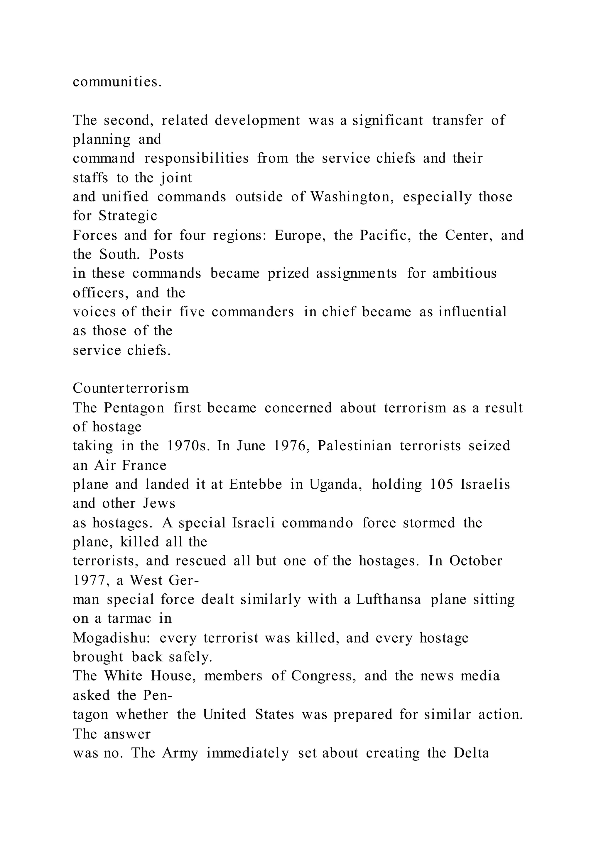 communities.
The second, related development was a significant transfer of
planning and
command responsibilities from the service chiefs and their
staffs to the joint
and unified commands outside of Washington, especially those
for Strategic
Forces and for four regions: Europe, the Pacific, the Center, and
the South. Posts
in these commands became prized assignments for ambitious
officers, and the
voices of their five commanders in chief became as influential
as those of the
service chiefs.
Counterterrorism
The Pentagon first became concerned about terrorism as a result
of hostage
taking in the 1970s. In June 1976, Palestinian terrorists seized
an Air France
plane and landed it at Entebbe in Uganda, holding 105 Israelis
and other Jews
as hostages. A special Israeli commando force stormed the
plane, killed all the
terrorists, and rescued all but one of the hostages. In October
1977, a West Ger-
man special force dealt similarly with a Lufthansa plane sitting
on a tarmac in
Mogadishu: every terrorist was killed, and every hostage
brought back safely.
The White House, members of Congress, and the news media
asked the Pen-
tagon whether the United States was prepared for similar action.
The answer
was no. The Army immediately set about creating the Delta
 