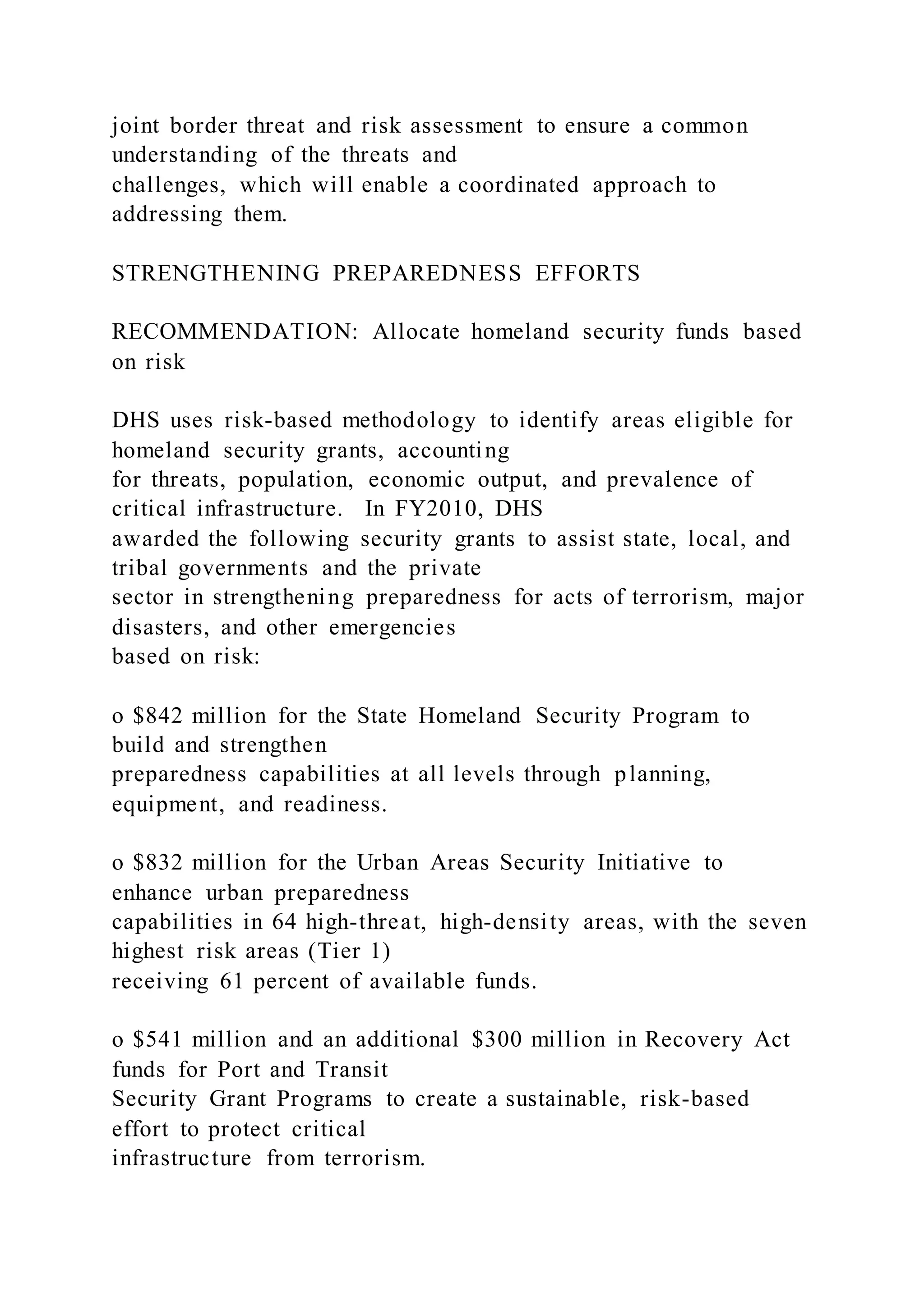 joint border threat and risk assessment to ensure a common
understanding of the threats and
challenges, which will enable a coordinated approach to
addressing them.
STRENGTHENING PREPAREDNESS EFFORTS
RECOMMENDATION: Allocate homeland security funds based
on risk
DHS uses risk-based methodology to identify areas eligible for
homeland security grants, accounting
for threats, population, economic output, and prevalence of
critical infrastructure. In FY2010, DHS
awarded the following security grants to assist state, local, and
tribal governments and the private
sector in strengthening preparedness for acts of terrorism, major
disasters, and other emergencies
based on risk:
o $842 million for the State Homeland Security Program to
build and strengthen
preparedness capabilities at all levels through planning,
equipment, and readiness.
o $832 million for the Urban Areas Security Initiative to
enhance urban preparedness
capabilities in 64 high-threat, high-density areas, with the seven
highest risk areas (Tier 1)
receiving 61 percent of available funds.
o $541 million and an additional $300 million in Recovery Act
funds for Port and Transit
Security Grant Programs to create a sustainable, risk-based
effort to protect critical
infrastructure from terrorism.
 