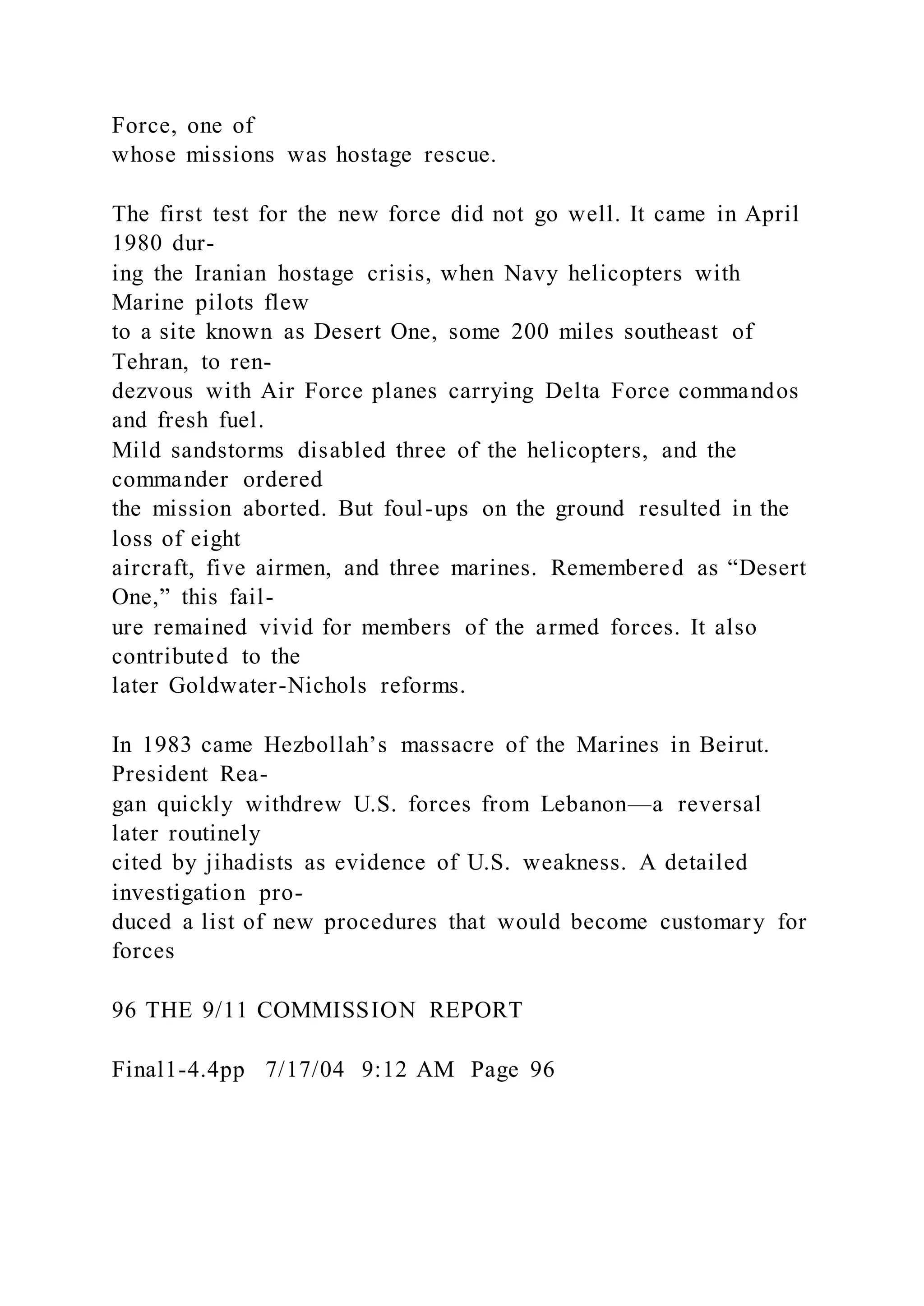 Force, one of
whose missions was hostage rescue.
The first test for the new force did not go well. It came in April
1980 dur-
ing the Iranian hostage crisis, when Navy helicopters with
Marine pilots flew
to a site known as Desert One, some 200 miles southeast of
Tehran, to ren-
dezvous with Air Force planes carrying Delta Force commandos
and fresh fuel.
Mild sandstorms disabled three of the helicopters, and the
commander ordered
the mission aborted. But foul-ups on the ground resulted in the
loss of eight
aircraft, five airmen, and three marines. Remembered as “Desert
One,” this fail-
ure remained vivid for members of the armed forces. It also
contributed to the
later Goldwater-Nichols reforms.
In 1983 came Hezbollah’s massacre of the Marines in Beirut.
President Rea-
gan quickly withdrew U.S. forces from Lebanon—a reversal
later routinely
cited by jihadists as evidence of U.S. weakness. A detailed
investigation pro-
duced a list of new procedures that would become customary for
forces
96 THE 9/11 COMMISSION REPORT
Final1-4.4pp 7/17/04 9:12 AM Page 96
 
