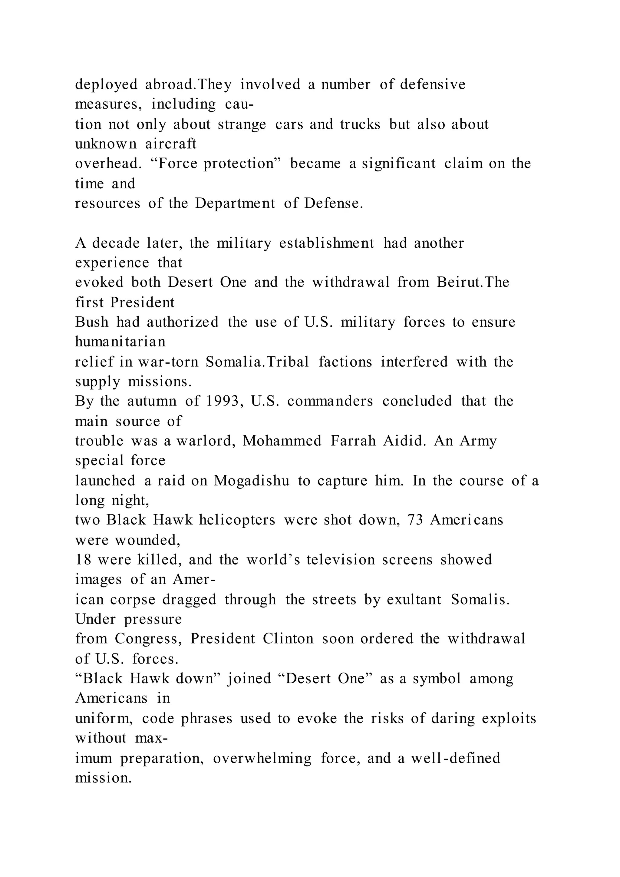 deployed abroad.They involved a number of defensive
measures, including cau-
tion not only about strange cars and trucks but also about
unknown aircraft
overhead. “Force protection” became a significant claim on the
time and
resources of the Department of Defense.
A decade later, the military establishment had another
experience that
evoked both Desert One and the withdrawal from Beirut.The
first President
Bush had authorized the use of U.S. military forces to ensure
humanitarian
relief in war-torn Somalia.Tribal factions interfered with the
supply missions.
By the autumn of 1993, U.S. commanders concluded that the
main source of
trouble was a warlord, Mohammed Farrah Aidid. An Army
special force
launched a raid on Mogadishu to capture him. In the course of a
long night,
two Black Hawk helicopters were shot down, 73 Americans
were wounded,
18 were killed, and the world’s television screens showed
images of an Amer-
ican corpse dragged through the streets by exultant Somalis.
Under pressure
from Congress, President Clinton soon ordered the withdrawal
of U.S. forces.
“Black Hawk down” joined “Desert One” as a symbol among
Americans in
uniform, code phrases used to evoke the risks of daring exploits
without max-
imum preparation, overwhelming force, and a well-defined
mission.
 