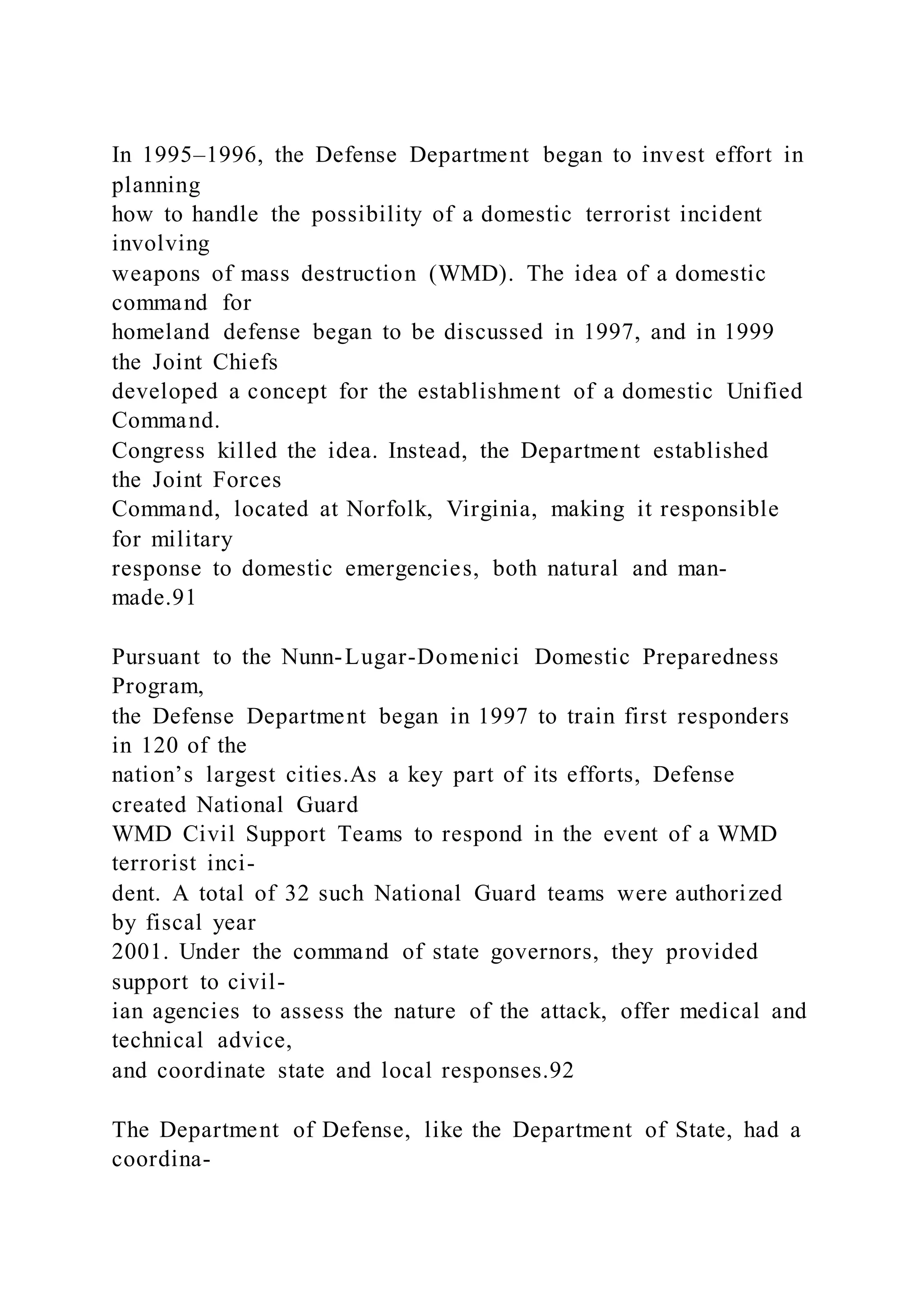 In 1995–1996, the Defense Department began to invest effort in
planning
how to handle the possibility of a domestic terrorist incident
involving
weapons of mass destruction (WMD). The idea of a domestic
command for
homeland defense began to be discussed in 1997, and in 1999
the Joint Chiefs
developed a concept for the establishment of a domestic Unified
Command.
Congress killed the idea. Instead, the Department established
the Joint Forces
Command, located at Norfolk, Virginia, making it responsible
for military
response to domestic emergencies, both natural and man-
made.91
Pursuant to the Nunn-Lugar-Domenici Domestic Preparedness
Program,
the Defense Department began in 1997 to train first responders
in 120 of the
nation’s largest cities.As a key part of its efforts, Defense
created National Guard
WMD Civil Support Teams to respond in the event of a WMD
terrorist inci-
dent. A total of 32 such National Guard teams were authorized
by fiscal year
2001. Under the command of state governors, they provided
support to civil-
ian agencies to assess the nature of the attack, offer medical and
technical advice,
and coordinate state and local responses.92
The Department of Defense, like the Department of State, had a
coordina-
 