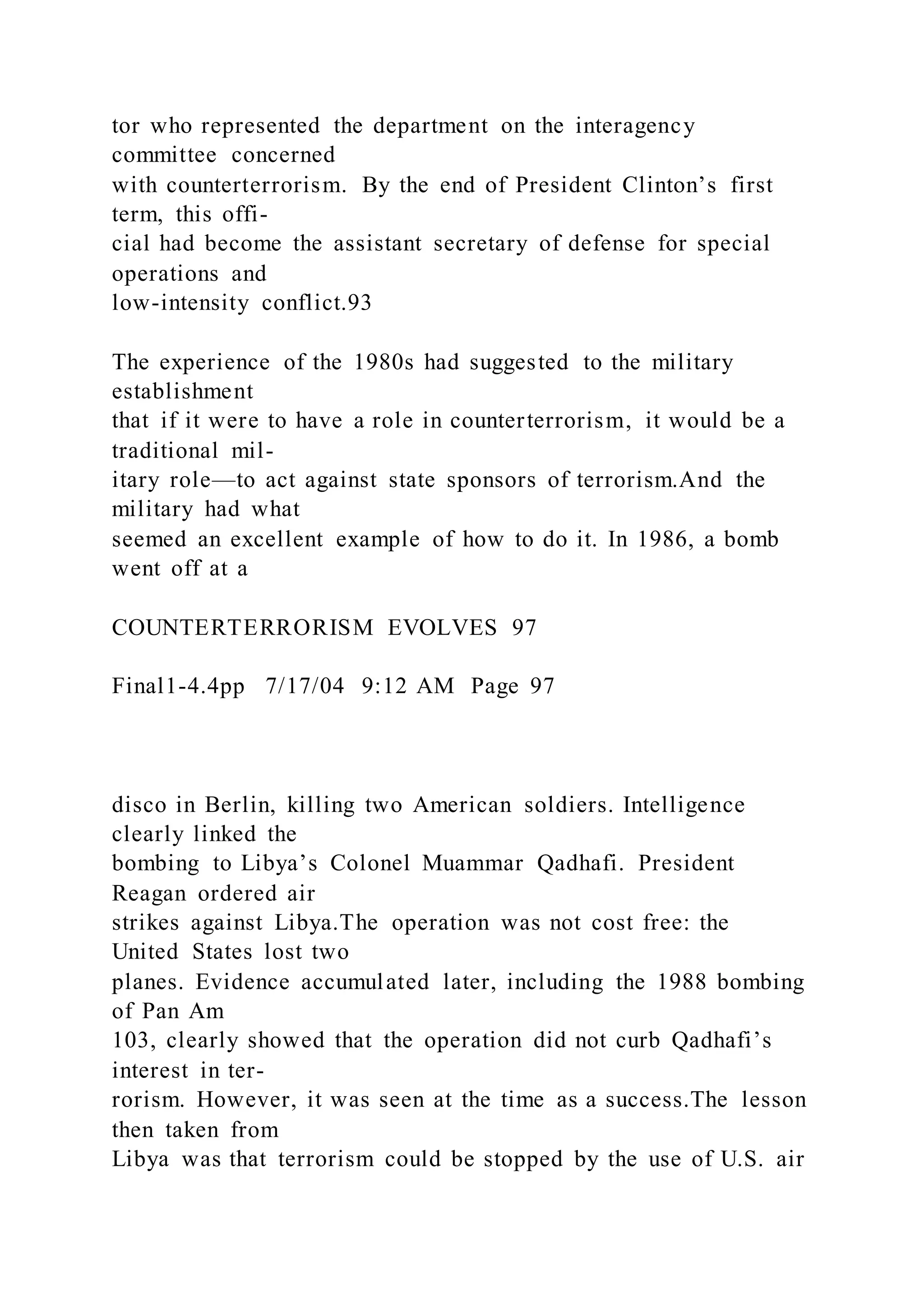 tor who represented the department on the interagency
committee concerned
with counterterrorism. By the end of President Clinton’s first
term, this offi-
cial had become the assistant secretary of defense for special
operations and
low-intensity conflict.93
The experience of the 1980s had suggested to the military
establishment
that if it were to have a role in counterterrorism, it would be a
traditional mil-
itary role—to act against state sponsors of terrorism.And the
military had what
seemed an excellent example of how to do it. In 1986, a bomb
went off at a
COUNTERTERRORISM EVOLVES 97
Final1-4.4pp 7/17/04 9:12 AM Page 97
disco in Berlin, killing two American soldiers. Intelligence
clearly linked the
bombing to Libya’s Colonel Muammar Qadhafi. President
Reagan ordered air
strikes against Libya.The operation was not cost free: the
United States lost two
planes. Evidence accumulated later, including the 1988 bombing
of Pan Am
103, clearly showed that the operation did not curb Qadhafi’s
interest in ter-
rorism. However, it was seen at the time as a success.The lesson
then taken from
Libya was that terrorism could be stopped by the use of U.S. air
 