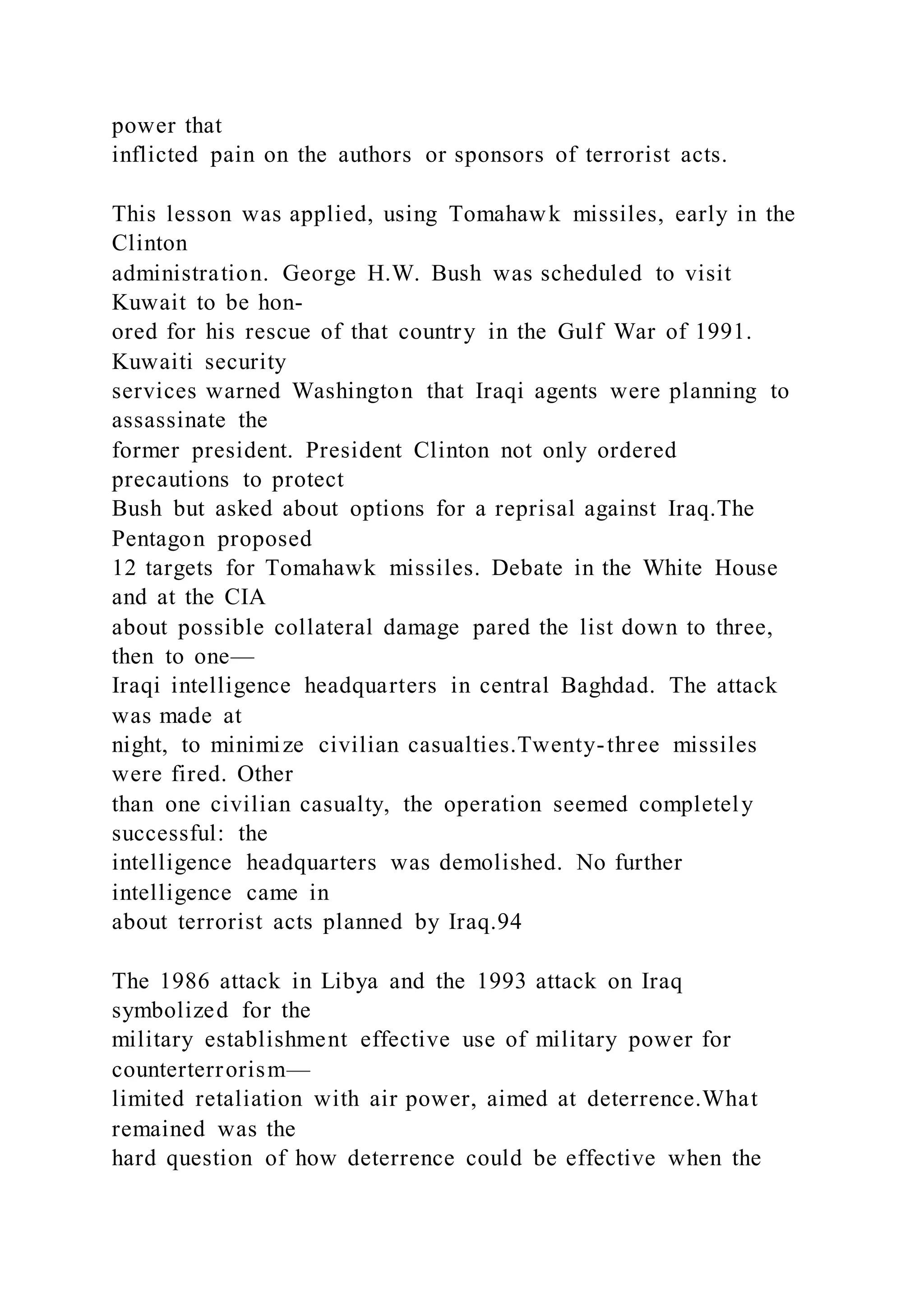 power that
inflicted pain on the authors or sponsors of terrorist acts.
This lesson was applied, using Tomahawk missiles, early in the
Clinton
administration. George H.W. Bush was scheduled to visit
Kuwait to be hon-
ored for his rescue of that country in the Gulf War of 1991.
Kuwaiti security
services warned Washington that Iraqi agents were planning to
assassinate the
former president. President Clinton not only ordered
precautions to protect
Bush but asked about options for a reprisal against Iraq.The
Pentagon proposed
12 targets for Tomahawk missiles. Debate in the White House
and at the CIA
about possible collateral damage pared the list down to three,
then to one—
Iraqi intelligence headquarters in central Baghdad. The attack
was made at
night, to minimize civilian casualties.Twenty-three missiles
were fired. Other
than one civilian casualty, the operation seemed completely
successful: the
intelligence headquarters was demolished. No further
intelligence came in
about terrorist acts planned by Iraq.94
The 1986 attack in Libya and the 1993 attack on Iraq
symbolized for the
military establishment effective use of military power for
counterterrorism—
limited retaliation with air power, aimed at deterrence.What
remained was the
hard question of how deterrence could be effective when the
 