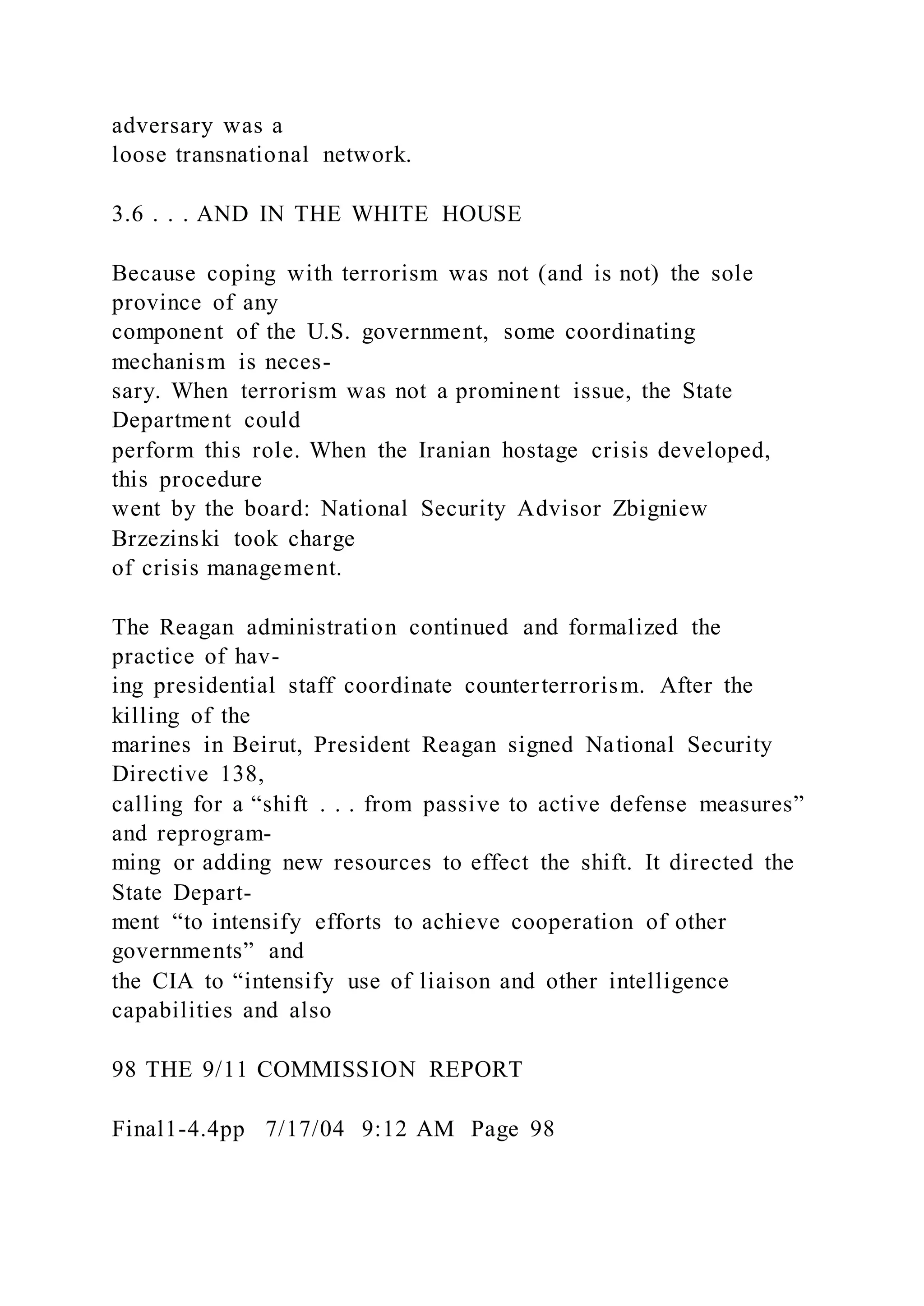 adversary was a
loose transnational network.
3.6 . . . AND IN THE WHITE HOUSE
Because coping with terrorism was not (and is not) the sole
province of any
component of the U.S. government, some coordinating
mechanism is neces-
sary. When terrorism was not a prominent issue, the State
Department could
perform this role. When the Iranian hostage crisis developed,
this procedure
went by the board: National Security Advisor Zbigniew
Brzezinski took charge
of crisis management.
The Reagan administration continued and formalized the
practice of hav-
ing presidential staff coordinate counterterrorism. After the
killing of the
marines in Beirut, President Reagan signed National Security
Directive 138,
calling for a “shift . . . from passive to active defense measures”
and reprogram-
ming or adding new resources to effect the shift. It directed the
State Depart-
ment “to intensify efforts to achieve cooperation of other
governments” and
the CIA to “intensify use of liaison and other intelligence
capabilities and also
98 THE 9/11 COMMISSION REPORT
Final1-4.4pp 7/17/04 9:12 AM Page 98
 