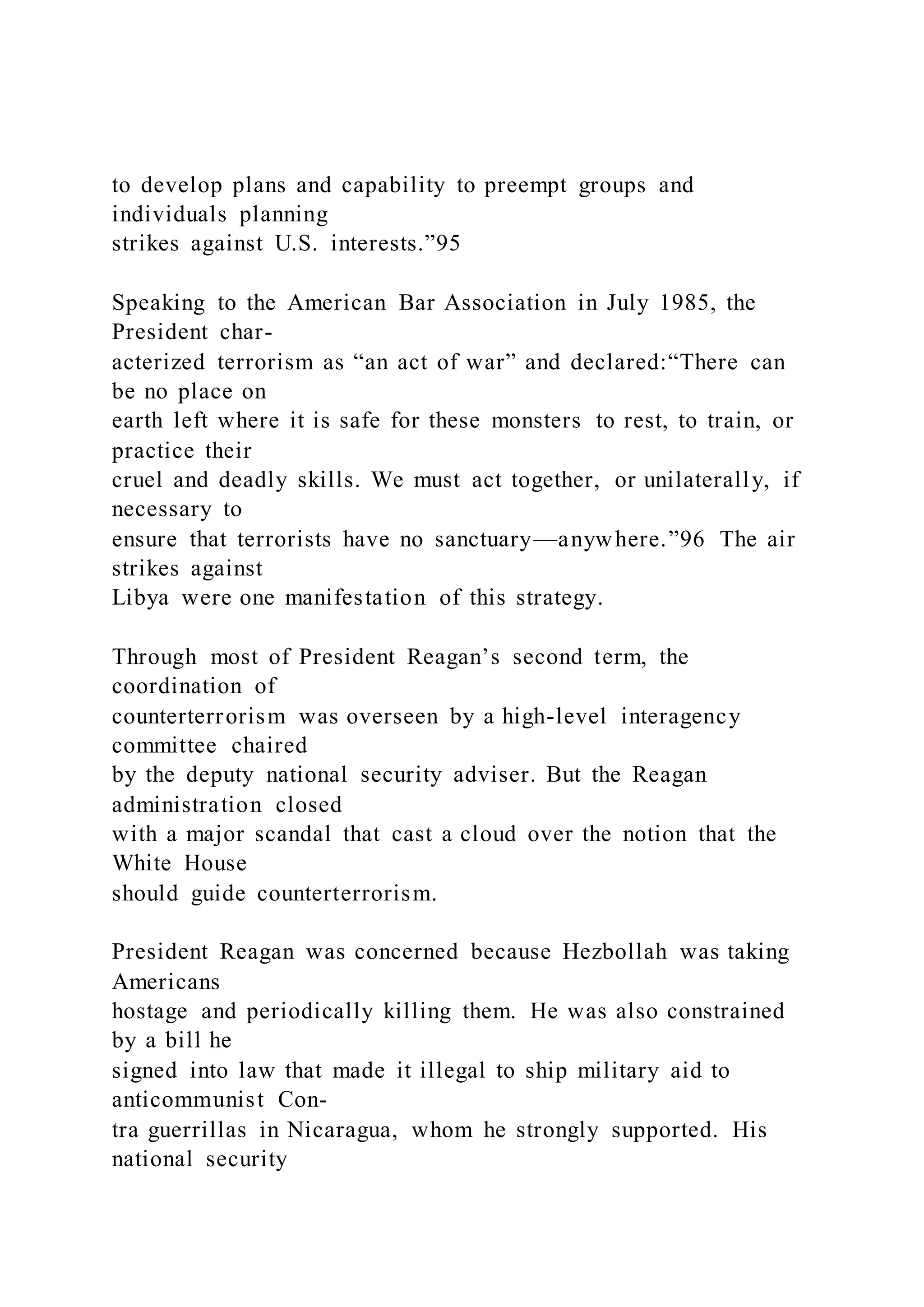 to develop plans and capability to preempt groups and
individuals planning
strikes against U.S. interests.”95
Speaking to the American Bar Association in July 1985, the
President char-
acterized terrorism as “an act of war” and declared:“There can
be no place on
earth left where it is safe for these monsters to rest, to train, or
practice their
cruel and deadly skills. We must act together, or unilaterally, if
necessary to
ensure that terrorists have no sanctuary—anywhere.”96 The air
strikes against
Libya were one manifestation of this strategy.
Through most of President Reagan’s second term, the
coordination of
counterterrorism was overseen by a high-level interagency
committee chaired
by the deputy national security adviser. But the Reagan
administration closed
with a major scandal that cast a cloud over the notion that the
White House
should guide counterterrorism.
President Reagan was concerned because Hezbollah was taking
Americans
hostage and periodically killing them. He was also constrained
by a bill he
signed into law that made it illegal to ship military aid to
anticommunist Con-
tra guerrillas in Nicaragua, whom he strongly supported. His
national security
 