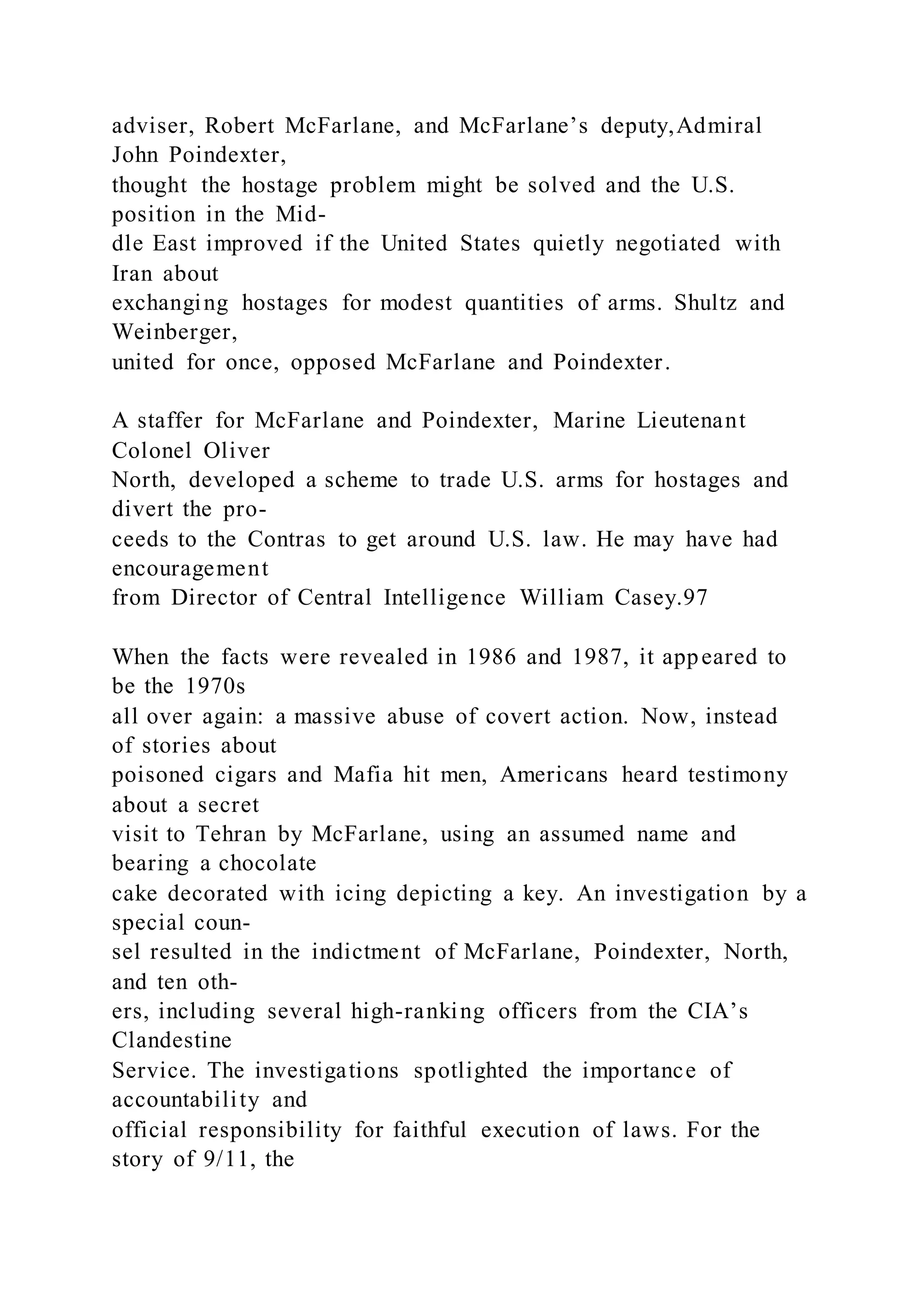 adviser, Robert McFarlane, and McFarlane’s deputy,Admiral
John Poindexter,
thought the hostage problem might be solved and the U.S.
position in the Mid-
dle East improved if the United States quietly negotiated with
Iran about
exchanging hostages for modest quantities of arms. Shultz and
Weinberger,
united for once, opposed McFarlane and Poindexter.
A staffer for McFarlane and Poindexter, Marine Lieutenant
Colonel Oliver
North, developed a scheme to trade U.S. arms for hostages and
divert the pro-
ceeds to the Contras to get around U.S. law. He may have had
encouragement
from Director of Central Intelligence William Casey.97
When the facts were revealed in 1986 and 1987, it appeared to
be the 1970s
all over again: a massive abuse of covert action. Now, instead
of stories about
poisoned cigars and Mafia hit men, Americans heard testimony
about a secret
visit to Tehran by McFarlane, using an assumed name and
bearing a chocolate
cake decorated with icing depicting a key. An investigation by a
special coun-
sel resulted in the indictment of McFarlane, Poindexter, North,
and ten oth-
ers, including several high-ranking officers from the CIA’s
Clandestine
Service. The investigations spotlighted the importance of
accountability and
official responsibility for faithful execution of laws. For the
story of 9/11, the
 