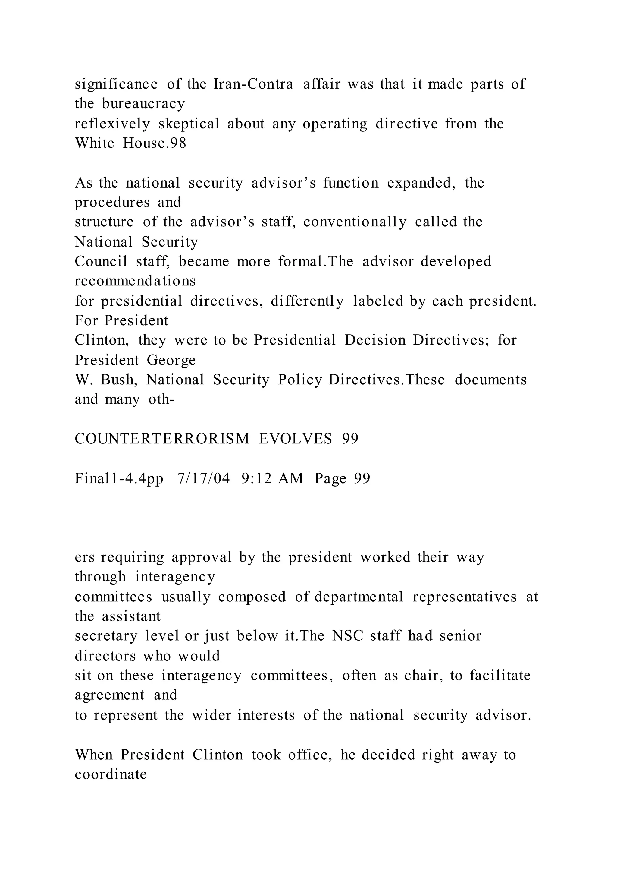 significance of the Iran-Contra affair was that it made parts of
the bureaucracy
reflexively skeptical about any operating directive from the
White House.98
As the national security advisor’s function expanded, the
procedures and
structure of the advisor’s staff, conventionally called the
National Security
Council staff, became more formal.The advisor developed
recommendations
for presidential directives, differently labeled by each president.
For President
Clinton, they were to be Presidential Decision Directives; for
President George
W. Bush, National Security Policy Directives.These documents
and many oth-
COUNTERTERRORISM EVOLVES 99
Final1-4.4pp 7/17/04 9:12 AM Page 99
ers requiring approval by the president worked their way
through interagency
committees usually composed of departmental representatives at
the assistant
secretary level or just below it.The NSC staff had senior
directors who would
sit on these interagency committees, often as chair, to facilitate
agreement and
to represent the wider interests of the national security advisor.
When President Clinton took office, he decided right away to
coordinate
 
