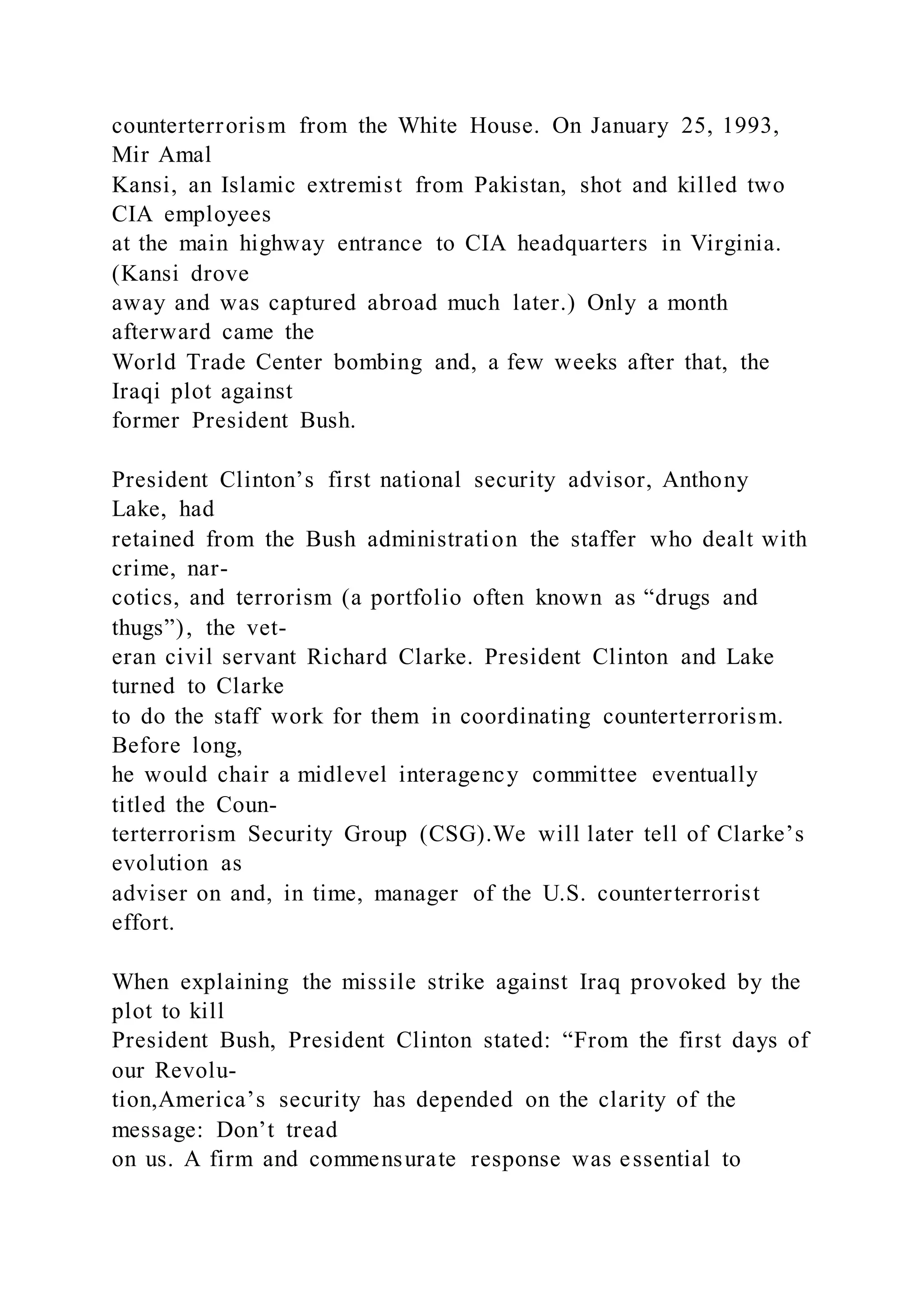 counterterrorism from the White House. On January 25, 1993,
Mir Amal
Kansi, an Islamic extremist from Pakistan, shot and killed two
CIA employees
at the main highway entrance to CIA headquarters in Virginia.
(Kansi drove
away and was captured abroad much later.) Only a month
afterward came the
World Trade Center bombing and, a few weeks after that, the
Iraqi plot against
former President Bush.
President Clinton’s first national security advisor, Anthony
Lake, had
retained from the Bush administration the staffer who dealt with
crime, nar-
cotics, and terrorism (a portfolio often known as “drugs and
thugs”), the vet-
eran civil servant Richard Clarke. President Clinton and Lake
turned to Clarke
to do the staff work for them in coordinating counterterrorism.
Before long,
he would chair a midlevel interagency committee eventually
titled the Coun-
terterrorism Security Group (CSG).We will later tell of Clarke’s
evolution as
adviser on and, in time, manager of the U.S. counterterrorist
effort.
When explaining the missile strike against Iraq provoked by the
plot to kill
President Bush, President Clinton stated: “From the first days of
our Revolu-
tion,America’s security has depended on the clarity of the
message: Don’t tread
on us. A firm and commensurate response was essential to
 