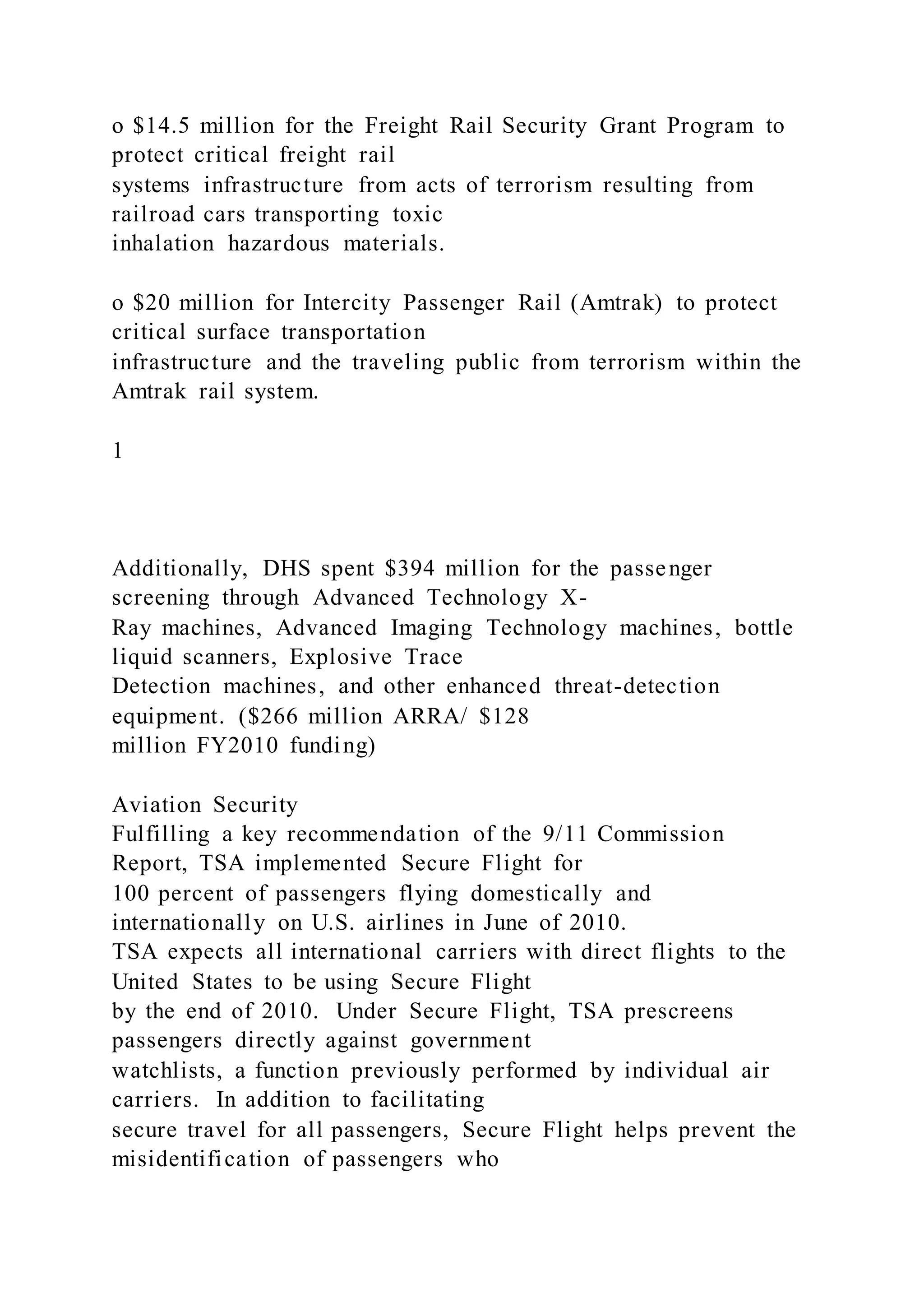 o $14.5 million for the Freight Rail Security Grant Program to
protect critical freight rail
systems infrastructure from acts of terrorism resulting from
railroad cars transporting toxic
inhalation hazardous materials.
o $20 million for Intercity Passenger Rail (Amtrak) to protect
critical surface transportation
infrastructure and the traveling public from terrorism within the
Amtrak rail system.
1
Additionally, DHS spent $394 million for the passenger
screening through Advanced Technology X-
Ray machines, Advanced Imaging Technology machines, bottle
liquid scanners, Explosive Trace
Detection machines, and other enhanced threat-detection
equipment. ($266 million ARRA/ $128
million FY2010 funding)
Aviation Security
Fulfilling a key recommendation of the 9/11 Commission
Report, TSA implemented Secure Flight for
100 percent of passengers flying domestically and
internationally on U.S. airlines in June of 2010.
TSA expects all international carriers with direct flights to the
United States to be using Secure Flight
by the end of 2010. Under Secure Flight, TSA prescreens
passengers directly against government
watchlists, a function previously performed by individual air
carriers. In addition to facilitating
secure travel for all passengers, Secure Flight helps prevent the
misidentification of passengers who
 