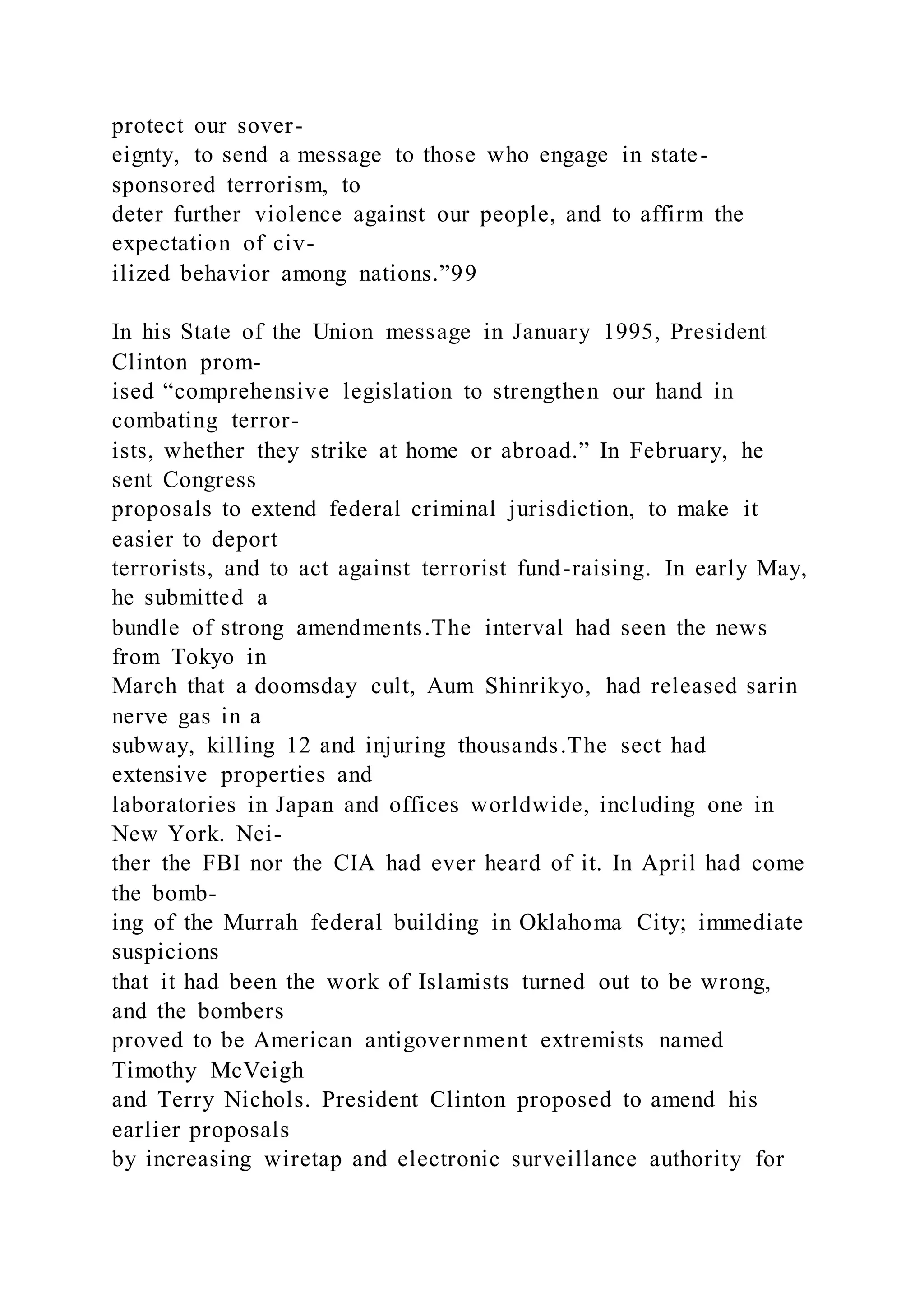 protect our sover-
eignty, to send a message to those who engage in state-
sponsored terrorism, to
deter further violence against our people, and to affirm the
expectation of civ-
ilized behavior among nations.”99
In his State of the Union message in January 1995, President
Clinton prom-
ised “comprehensive legislation to strengthen our hand in
combating terror-
ists, whether they strike at home or abroad.” In February, he
sent Congress
proposals to extend federal criminal jurisdiction, to make it
easier to deport
terrorists, and to act against terrorist fund-raising. In early May,
he submitted a
bundle of strong amendments.The interval had seen the news
from Tokyo in
March that a doomsday cult, Aum Shinrikyo, had released sarin
nerve gas in a
subway, killing 12 and injuring thousands.The sect had
extensive properties and
laboratories in Japan and offices worldwide, including one in
New York. Nei-
ther the FBI nor the CIA had ever heard of it. In April had come
the bomb-
ing of the Murrah federal building in Oklahoma City; immediate
suspicions
that it had been the work of Islamists turned out to be wrong,
and the bombers
proved to be American antigovernment extremists named
Timothy McVeigh
and Terry Nichols. President Clinton proposed to amend his
earlier proposals
by increasing wiretap and electronic surveillance authority for
 