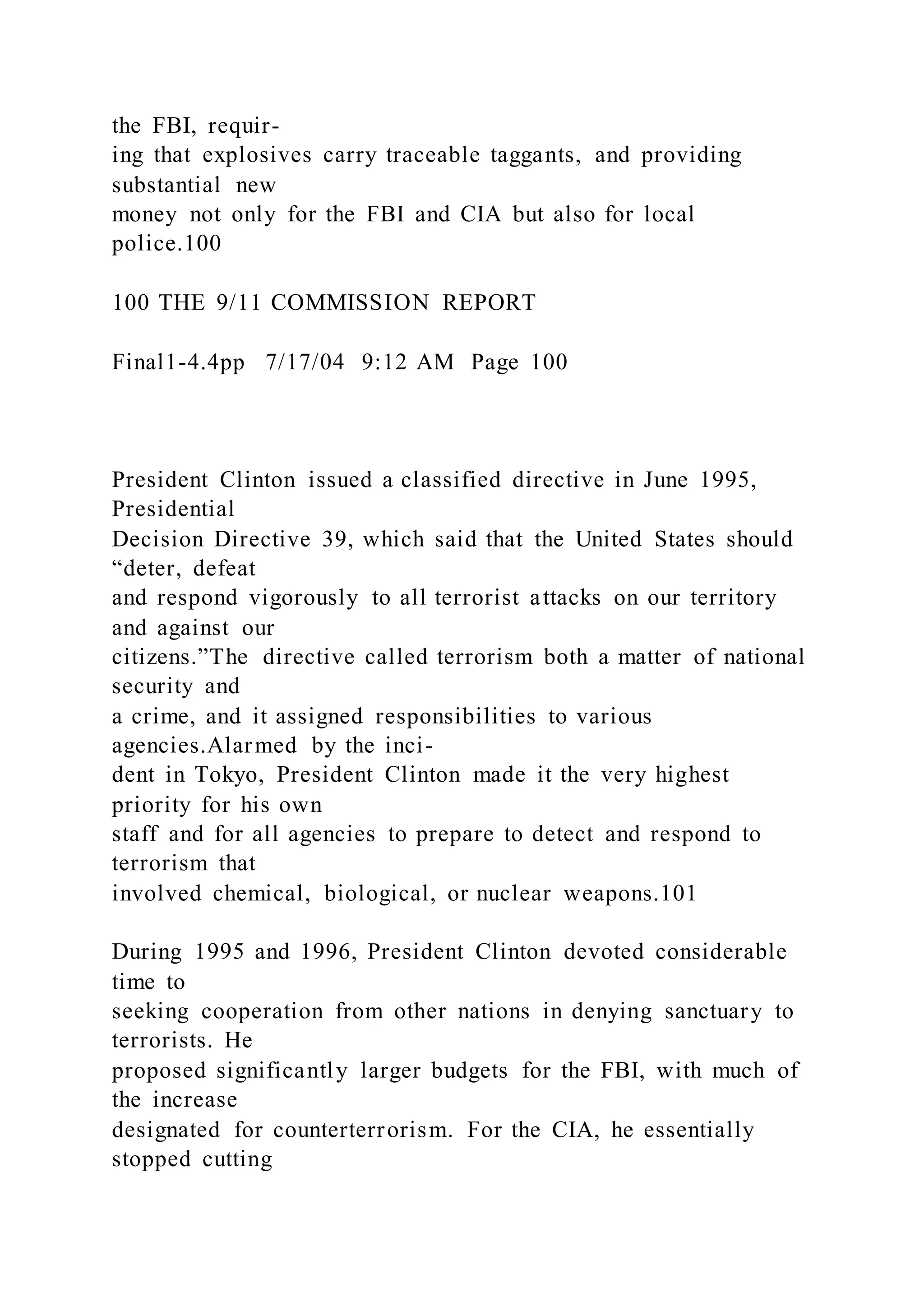 the FBI, requir-
ing that explosives carry traceable taggants, and providing
substantial new
money not only for the FBI and CIA but also for local
police.100
100 THE 9/11 COMMISSION REPORT
Final1-4.4pp 7/17/04 9:12 AM Page 100
President Clinton issued a classified directive in June 1995,
Presidential
Decision Directive 39, which said that the United States should
“deter, defeat
and respond vigorously to all terrorist attacks on our territory
and against our
citizens.”The directive called terrorism both a matter of national
security and
a crime, and it assigned responsibilities to various
agencies.Alarmed by the inci-
dent in Tokyo, President Clinton made it the very highest
priority for his own
staff and for all agencies to prepare to detect and respond to
terrorism that
involved chemical, biological, or nuclear weapons.101
During 1995 and 1996, President Clinton devoted considerable
time to
seeking cooperation from other nations in denying sanctuary to
terrorists. He
proposed significantly larger budgets for the FBI, with much of
the increase
designated for counterterrorism. For the CIA, he essentially
stopped cutting
 
