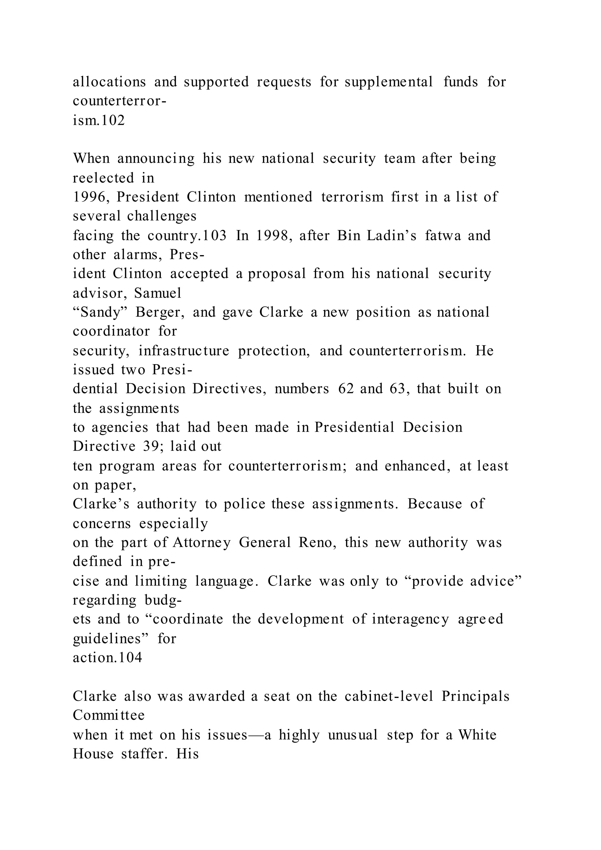allocations and supported requests for supplemental funds for
counterterror-
ism.102
When announcing his new national security team after being
reelected in
1996, President Clinton mentioned terrorism first in a list of
several challenges
facing the country.103 In 1998, after Bin Ladin’s fatwa and
other alarms, Pres-
ident Clinton accepted a proposal from his national security
advisor, Samuel
“Sandy” Berger, and gave Clarke a new position as national
coordinator for
security, infrastructure protection, and counterterrorism. He
issued two Presi-
dential Decision Directives, numbers 62 and 63, that built on
the assignments
to agencies that had been made in Presidential Decision
Directive 39; laid out
ten program areas for counterterrorism; and enhanced, at least
on paper,
Clarke’s authority to police these assignments. Because of
concerns especially
on the part of Attorney General Reno, this new authority was
defined in pre-
cise and limiting language. Clarke was only to “provide advice”
regarding budg-
ets and to “coordinate the development of interagency agreed
guidelines” for
action.104
Clarke also was awarded a seat on the cabinet-level Principals
Committee
when it met on his issues—a highly unusual step for a White
House staffer. His
 