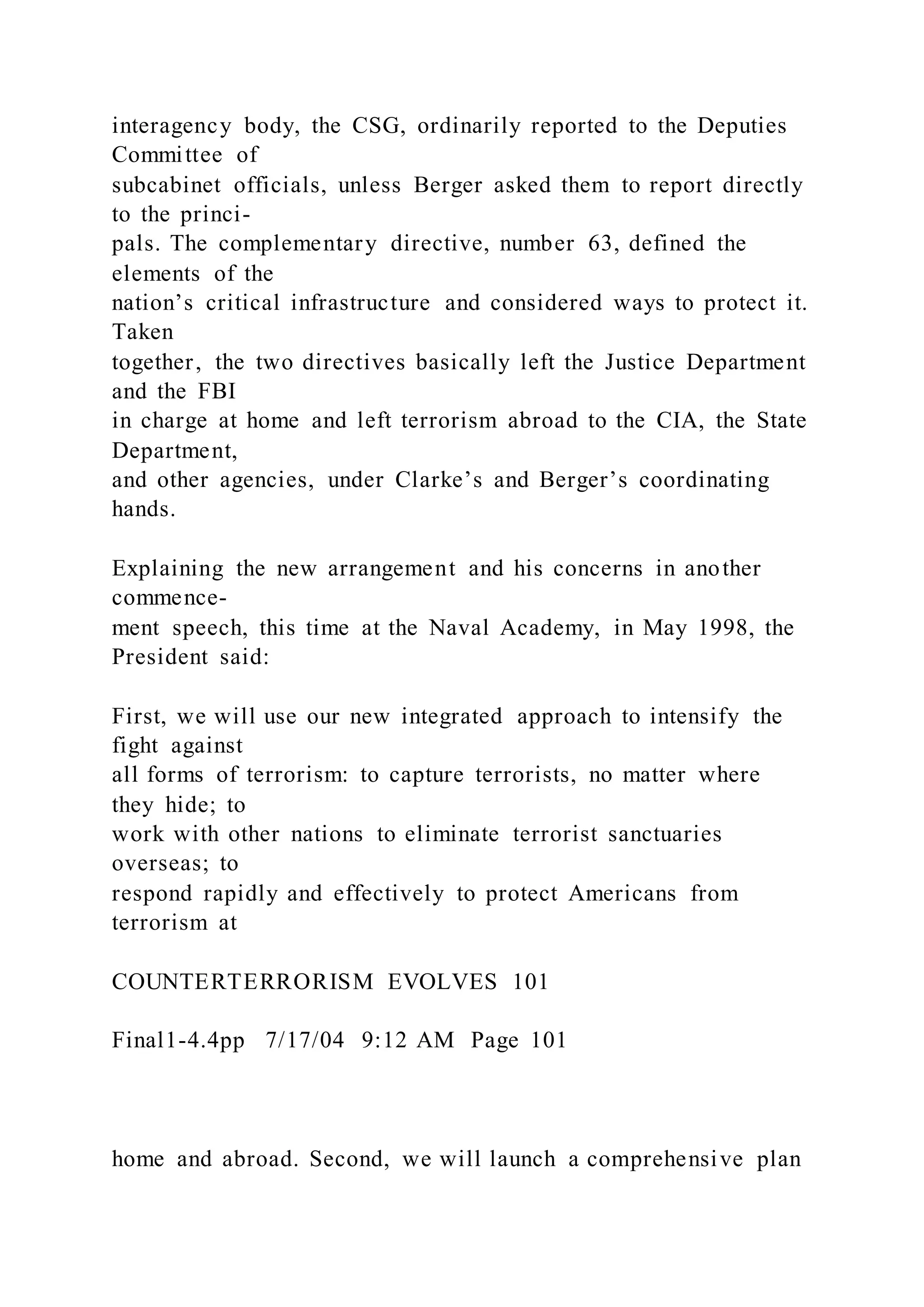 interagency body, the CSG, ordinarily reported to the Deputies
Committee of
subcabinet officials, unless Berger asked them to report directly
to the princi-
pals. The complementary directive, number 63, defined the
elements of the
nation’s critical infrastructure and considered ways to protect it.
Taken
together, the two directives basically left the Justice Department
and the FBI
in charge at home and left terrorism abroad to the CIA, the State
Department,
and other agencies, under Clarke’s and Berger’s coordinating
hands.
Explaining the new arrangement and his concerns in another
commence-
ment speech, this time at the Naval Academy, in May 1998, the
President said:
First, we will use our new integrated approach to intensify the
fight against
all forms of terrorism: to capture terrorists, no matter where
they hide; to
work with other nations to eliminate terrorist sanctuaries
overseas; to
respond rapidly and effectively to protect Americans from
terrorism at
COUNTERTERRORISM EVOLVES 101
Final1-4.4pp 7/17/04 9:12 AM Page 101
home and abroad. Second, we will launch a comprehensive plan
 