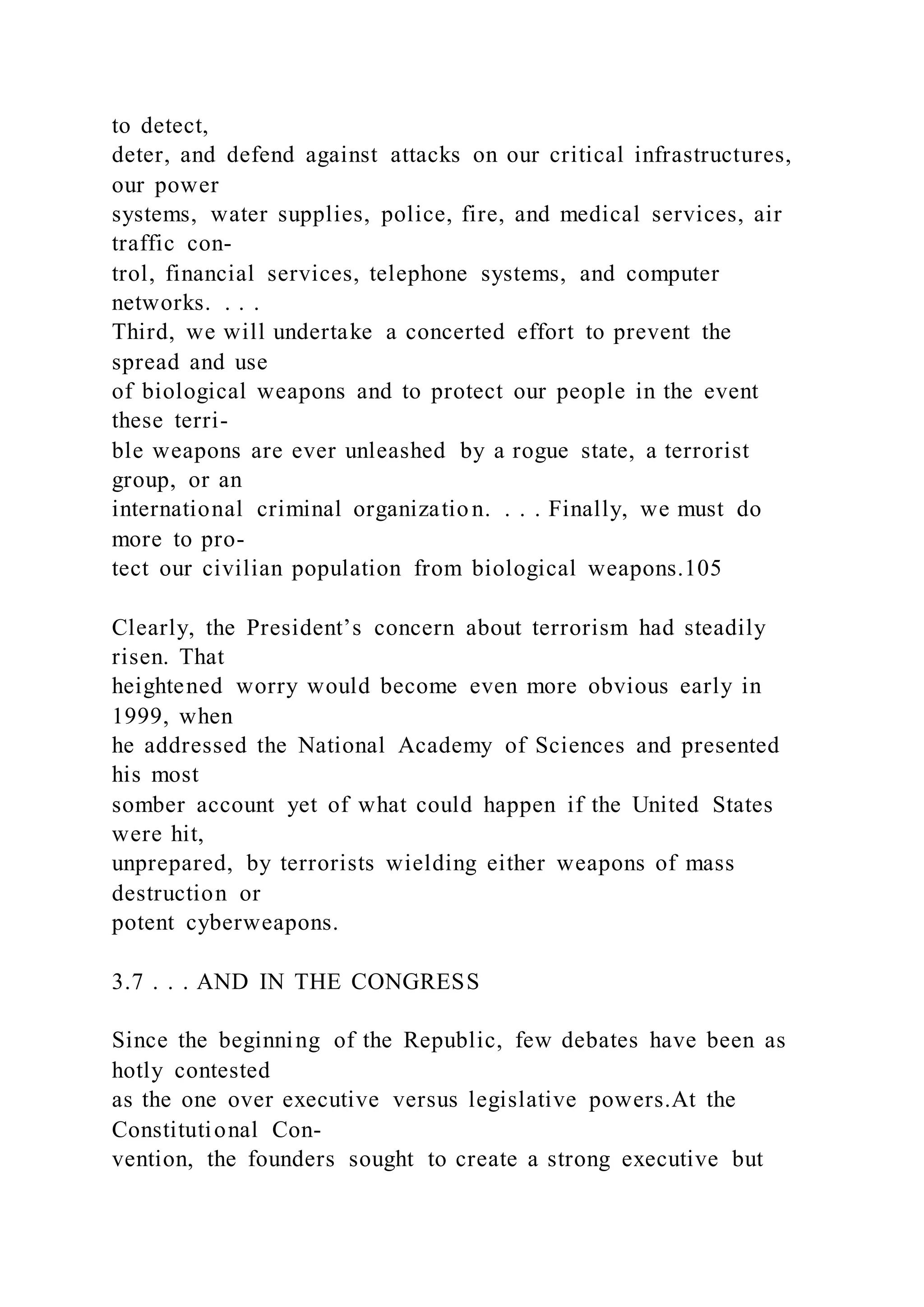 to detect,
deter, and defend against attacks on our critical infrastructures,
our power
systems, water supplies, police, fire, and medical services, air
traffic con-
trol, financial services, telephone systems, and computer
networks. . . .
Third, we will undertake a concerted effort to prevent the
spread and use
of biological weapons and to protect our people in the event
these terri-
ble weapons are ever unleashed by a rogue state, a terrorist
group, or an
international criminal organization. . . . Finally, we must do
more to pro-
tect our civilian population from biological weapons.105
Clearly, the President’s concern about terrorism had steadily
risen. That
heightened worry would become even more obvious early in
1999, when
he addressed the National Academy of Sciences and presented
his most
somber account yet of what could happen if the United States
were hit,
unprepared, by terrorists wielding either weapons of mass
destruction or
potent cyberweapons.
3.7 . . . AND IN THE CONGRESS
Since the beginning of the Republic, few debates have been as
hotly contested
as the one over executive versus legislative powers.At the
Constitutional Con-
vention, the founders sought to create a strong executive but
 