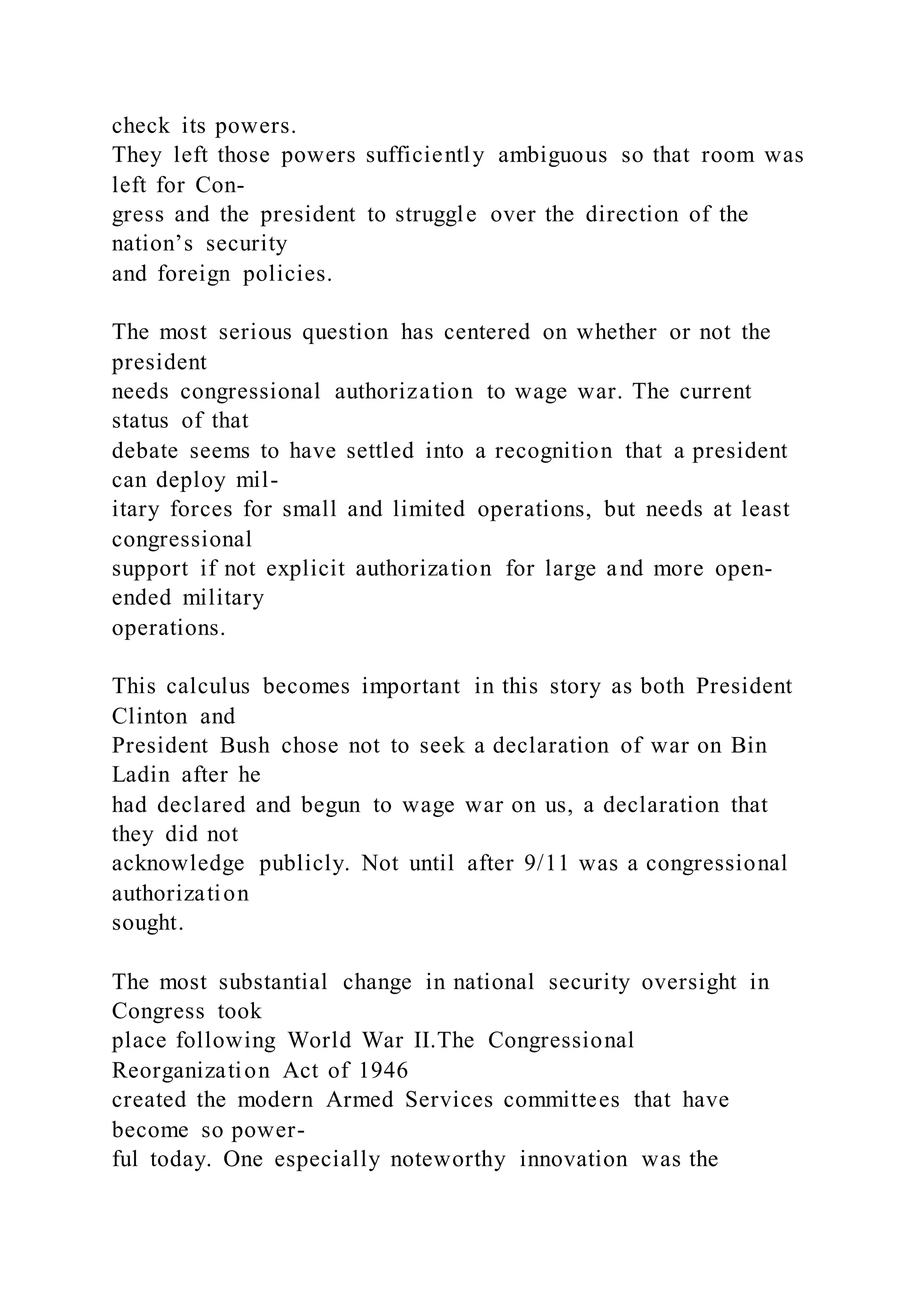 check its powers.
They left those powers sufficiently ambiguous so that room was
left for Con-
gress and the president to struggle over the direction of the
nation’s security
and foreign policies.
The most serious question has centered on whether or not the
president
needs congressional authorization to wage war. The current
status of that
debate seems to have settled into a recognition that a president
can deploy mil-
itary forces for small and limited operations, but needs at least
congressional
support if not explicit authorization for large and more open-
ended military
operations.
This calculus becomes important in this story as both President
Clinton and
President Bush chose not to seek a declaration of war on Bin
Ladin after he
had declared and begun to wage war on us, a declaration that
they did not
acknowledge publicly. Not until after 9/11 was a congressional
authorization
sought.
The most substantial change in national security oversight in
Congress took
place following World War II.The Congressional
Reorganization Act of 1946
created the modern Armed Services committees that have
become so power-
ful today. One especially noteworthy innovation was the
 
