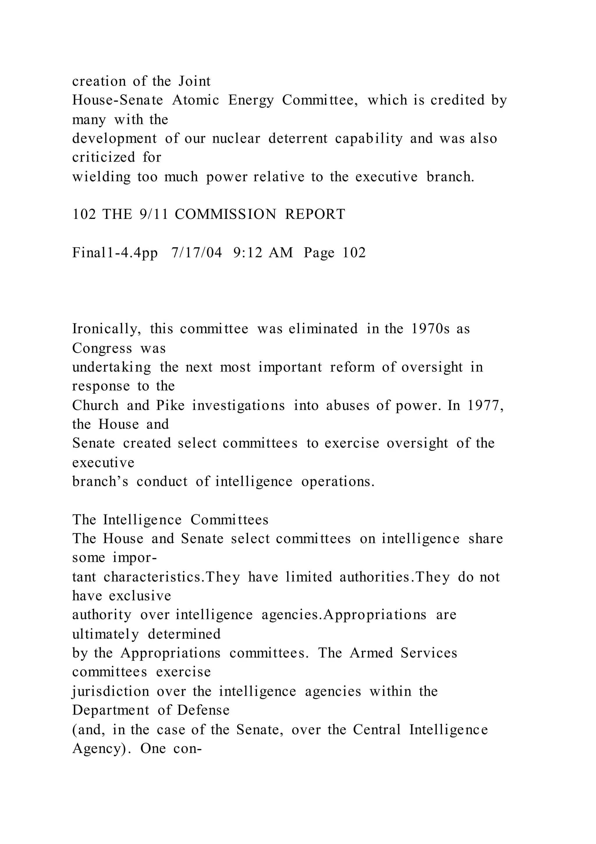 creation of the Joint
House-Senate Atomic Energy Committee, which is credited by
many with the
development of our nuclear deterrent capability and was also
criticized for
wielding too much power relative to the executive branch.
102 THE 9/11 COMMISSION REPORT
Final1-4.4pp 7/17/04 9:12 AM Page 102
Ironically, this committee was eliminated in the 1970s as
Congress was
undertaking the next most important reform of oversight in
response to the
Church and Pike investigations into abuses of power. In 1977,
the House and
Senate created select committees to exercise oversight of the
executive
branch’s conduct of intelligence operations.
The Intelligence Committees
The House and Senate select committees on intelligence share
some impor-
tant characteristics.They have limited authorities.They do not
have exclusive
authority over intelligence agencies.Appropriations are
ultimately determined
by the Appropriations committees. The Armed Services
committees exercise
jurisdiction over the intelligence agencies within the
Department of Defense
(and, in the case of the Senate, over the Central Intelligence
Agency). One con-
 