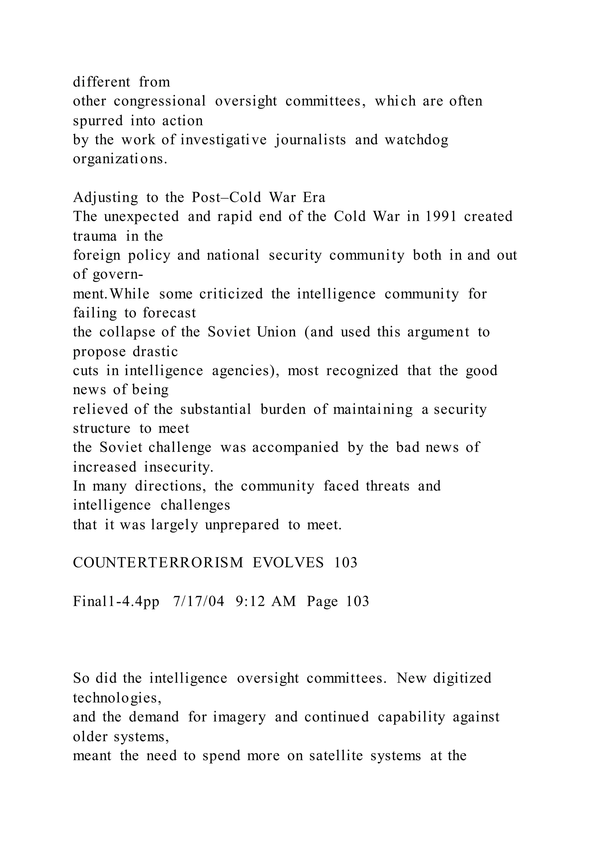 different from
other congressional oversight committees, which are often
spurred into action
by the work of investigative journalists and watchdog
organizations.
Adjusting to the Post–Cold War Era
The unexpected and rapid end of the Cold War in 1991 created
trauma in the
foreign policy and national security community both in and out
of govern-
ment.While some criticized the intelligence community for
failing to forecast
the collapse of the Soviet Union (and used this argument to
propose drastic
cuts in intelligence agencies), most recognized that the good
news of being
relieved of the substantial burden of maintaining a security
structure to meet
the Soviet challenge was accompanied by the bad news of
increased insecurity.
In many directions, the community faced threats and
intelligence challenges
that it was largely unprepared to meet.
COUNTERTERRORISM EVOLVES 103
Final1-4.4pp 7/17/04 9:12 AM Page 103
So did the intelligence oversight committees. New digitized
technologies,
and the demand for imagery and continued capability against
older systems,
meant the need to spend more on satellite systems at the
 